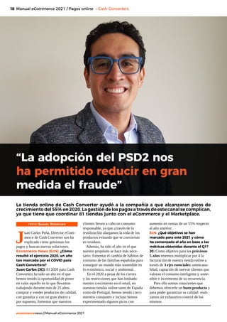 18
ecommercenews | Manual eCommerce 2021
Manual eCommerce 2021 / Pagos online - Cash Converters
“La adopción del PSD2 nos
ha permitido reducir en gran
medida el fraude”
La tienda online de Cash Converter ayudó a la compañía a que alcanzaran picos de
crecimientodel55%en2020.Lagestióndelospagosatravésdeestecanalsecomplican,
ya que tiene que coordinar 81 tiendas junto con el eCommerce y el Marketplace.
TEXTO: Samuel Rodriguez
J
uan Carlos Peña, Director eCom-
merce de Cash Converter nos ha
explicado cómo gestionan los
pagos y buscan nuevas soluciones.
Ecommerce News (EcN): ¿Cómo
resultó el ejercicio 2020, un año
tan marcado por el COVID para
Cash Converters?
Juan Carlos (JC): El 2020 para Cash
Converters ha sido un año en el que
hemos tenido la oportunidad de poner
en valor aquello en lo que llevamos
trabajando durante más de 25 años:
comprar y vender productos de calidad,
con garantía y con un gran ahorro y
por supuesto, fomentar que nuestros
clientes lleven a cabo un consumo
responsable, ya que a través de la
reutilización alargamos la vida de los
productos evitando que se conviertan
en residuos.
Además, ha sido el año en el que
nuestro propósito se hace más nece-
sario: fomentar el cambio de hábitos de
consumo de las familias españolas para
conseguir un mundo más sostenible en
lo económico, social y ambiental.
En el 2020 a pesar de los cierres
y las restricciones que han limitado
nuestro crecimiento en el retail, en
nuestras tiendas online tanto de España
como de Portugal, hemos tenido creci-
mientos constantes e incluso hemos
experimentado algunos picos con
aumento en ventas de un 55% respecto
al año anterior.
EcN: ¿Qué objetivos se han
marcado para este 2021 y cómo
ha comenzado el año en base a las
métricas obtenidas durante el Q1?
JC: Como objetivo para los próximos
5 años tenemos multiplicar por 4 la
facturación de nuestra tienda online a
través de 3 ejes esenciales: omnicana-
lidad, captación de nuevos clientes que
valoran el consumo inteligente y soste-
nible e incremento de su recurrencia.
Para ello somos conscientes que
debemos ofrecerle un buen producto y
para poder garantizar su calidad reali-
zamos un exhaustivo control de los
mismos.
 