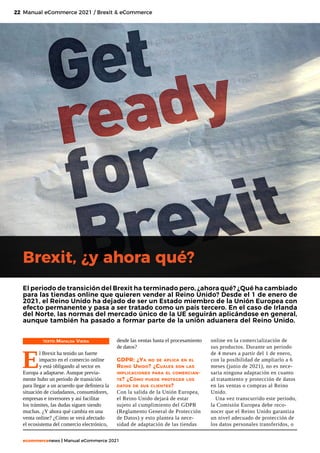 22
ecommercenews | Manual eCommerce 2021
Brexit, ¿y ahora qué?
TEXTO: Mafalda Vieira
E
l Brexit ha tenido un fuerte
impacto en el comercio online
y está obligando al sector en
Europa a adaptarse. Aunque previa-
mente hubo un periodo de transición
para llegar a un acuerdo que definiera la
situación de ciudadanos, consumidores,
empresas e inversores y así facilitar
los trámites, las dudas siguen siendo
muchas. ¿Y ahora qué cambia en una
venta online? ¿Cómo se verá afectado
el ecosistema del comercio electrónico,
Manual eCommerce 2021 / Brexit & eCommerce
El periodo de transición del Brexit ha terminado pero, ¿ahora qué? ¿Qué ha cambiado
para las tiendas online que quieren vender al Reino Unido? Desde el 1 de enero de
2021, el Reino Unido ha dejado de ser un Estado miembro de la Unión Europea con
efecto permanente y pasa a ser tratado como un país tercero. En el caso de Irlanda
del Norte, las normas del mercado único de la UE seguirán aplicándose en general,
aunque también ha pasado a formar parte de la unión aduanera del Reino Unido.
desde las ventas hasta el procesamiento
de datos?
GDPR: ¿Ya no se aplica en el
Reino Unido? ¿Cuáles son las
implicaciones para el comercian-
te? ¿Cómo puede proteger los
datos de sus clientes?
Con la salida de la Unión Europea,
el Reino Unido dejará de estar
sujeto al cumplimiento del GDPR
(Reglamento General de Protección
de Datos) y esto plantea la nece-
sidad de adaptación de las tiendas
online en la comercialización de
sus productos. Durante un periodo
de 4 meses a partir del 1 de enero,
con la posibilidad de ampliarlo a 6
meses (junio de 2021), no es nece-
saria ninguna adaptación en cuanto
al tratamiento y protección de datos
en las ventas o compras al Reino
Unido.
Una vez transcurrido este periodo,
la Comisión Europea debe reco-
nocer que el Reino Unido garantiza
un nivel adecuado de protección de
los datos personales transferidos, o
 