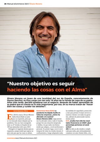 26
ecommercenews | Manual eCommerce 2021
Manual eCommerce 2021/ Álvaro Moreno
“Nuestro objetivo es seguir
haciendo las cosas con el Alma”
TEXTO: Georgina Ortiz
E
n 2019 la marca Álvaro Moreno
había desarrollado un plan
para su expansión, plan que
se vio truncado meses después por la
pandemia. Aun así, han conseguido
tener ya 47 tiendas en España de las
100 que planeaban abrir para 2023.
Portugal es el siguiente destino para su
expansión, aunque tendrá que esperar un
poco más para que las cosas se calmen.
Álvaro Moreno un joven de una localidad del sur de España, concretamente de
Osuna (Sevilla), se hizo cargo con tan solo 18 años de la tienda de ropa de su padre.
Años más tarde, decidió quedarse con el negocio, después de haber aprendido de
su padre que el cliente es lo más importante, por eso, en su marca tratan de “hacer
bien las cosas y cuidar los detalles”.
Ecommerce News (EcN): La
pandemia ha dejado huella en
todas las empresas, ¿Cómo ha
afectado a la vuestra?
Álvaro Moreno (AM): Lógicamente
nos ha afectado como a todo el mundo,
porque fue una situación inesperada
e inédita a la que todos nos hemos
tenido que adaptar, a nivel profesional y
personal. En primer lugar, con el cierre
temporal de todas las tiendas durante el
confinamiento y luego adoptando todas
las medidas de seguridad y protección
y más para prestar el mejor servicio a
nuestros clientes con todas las garan-
tías, además de potenciando nuestra
tienda online.
EcN: ¿Cuáles han sido los resul-
tados financieros en 2020? ¿Qué
porcentaje pertenece al canal
online?
AM: Ha sido un año extraño y compli-
cado para todos, pero afortunadamente
contamos con unos clientes fieles, a los
 