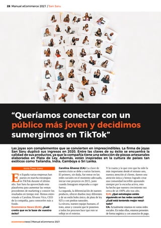 28
ecommercenews | Manual eCommerce 2021
Manual eCommerce 2021 / San Saru
TEXTO: Tania López
E
n España varias empresas han
puesto en marcha estrategias
en TikTok durante el último
año. San Saru ha aprovechado esta
plataforma para aumentar las ventas
procedentes de marketing y conocer los
resultados en tiempo real. Hemos entre-
vistado a Carolina Álvarez Vico, CEO
de la compañía, para conocerles más a
fondo.
Ecommerce News (EcN): ¿Cuál
creéis que es la base de vuestro
éxito?
“Queríamos conectar con un
público más joven y decidimos
sumergirnos en TikTok”
Las joyas son complementos que se convierten en imprescindibles. La firma de joyas
San Saru duplicó sus ingresos en 2020. Entre las claves de su éxito se encuentra la
calidad de sus productos, ya que la compañía tiene una selección de piezas artesanales
elaboradas en Plata de Ley. Además, están inspiradas en la cultura de países tan
exóticos como Tailandia, India, Camboya o Sri Lanka.
Carolina Álvarez (CA): La clave de
nuestro éxito se debe a varios factores.
El primero, sin duda, fue entrar en las
redes sociales en el momento adecuado,
iniciar este proyecto en 2015, justo
cuando Instagram empezaba a coger
fuerza.
La segunda, la diferenciación de nuestro
producto, ofrecer diseños muy diferentes
y de un estilo boho único, de plata de ley
925 y con piedras naturales.
La tercera, nuestro equipo humano, el
trato, amor y corazón que le ponemos
a todos los procesos hace que esto se
refleje en el exterior.
Y la cuarta y la que creo que ha sido la
más importante desde el minuto uno,
nuestra atención al cliente, damos una
atención única y hemos logrado crear
una comunidad increíble apostando
siempre por la escucha activa, esto
ha hecho que nuestro crecimiento sea
cerca de un 100% año tras año.
EcN: ¿Qué estrategias estáis
siguiendo en las redes sociales?
¿Cuál está teniendo mejor resul-
tado?
CA: Actualmente estamos en varias redes
sociales. En todas ellas, estamos presentes
de forma orgánica y con anuncios de pago.
 