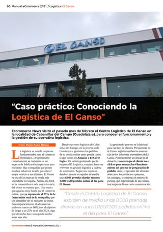 30
ecommercenews | Manual eCommerce 2021
Manual eCommerce 2021 / Logística El Ganso
“Caso práctico: Conociendo la
Logística de El Ganso”
TEXTO: Pedro Pablo Merino
L
a logística es una de las piezas
fundamentales para el comercio
electrónico. De gestionarlo
correctamente se convierte en un
aspecto de fidelización importante para
el cliente. Hay compañías que ponen
muchos esfuerzos en ello para dar el
mejor servicio a sus clientes. El Ganso
es una de las marcas de moda más
importante en España. Nacida en 2004,
se ha convertido en toda una referencia
del sector en nuestro país. Una marca
que apuesta muy fuerte por el comercio
online, que ya representa el 25% de la
facturación total de la compañía, que
son alrededor de 10 millones de euros.
En comparación con el año anterior
pudieron crecer un 60%, con el objetivo
de llegar a un 25% en el año 2023, algo
que de hecho han conseguido mucho
antes este año.
Ecommerce News visitó el pasado mes de febrero el Centro Logístico de El Ganso en
la localidad de Cabanillas del Campo (Guadalajara), para conocer el funcionamiento y
la gestión de su operativa logística. 
Desde su centro logístico de Caba-
nillas del Campo, en la provincia de
Guadalajara, gestionan los pedidos
de su tienda online tanto propia como
la que tienen en Amazon o El Corte
Inglés. Un centro gestionado por la
empresa ID Logistics, empresa francesa
referente en gestión logística y cadena
de suministro. Según nos explican,
desde el centro se expiden de media
unas 8.000 prendas diarias en unos
1.000/1.500 pedidos online al día para
El Ganso.
La gestión del proceso es la habitual
para este tipo de clientes. Previamente en
el Centro logístico reciben las mercan-
cías de los diferentes proveedores de El
Ganso. Posteriormente las ubican en el
almacén, y una vez que el cliente hace
click se pone en marcha el funciona-
miento del proceso de preparación de
pedidos. Aquí, el operador del almacén
selecciona los productos a preparar,
los consigna, y comienza el proceso de
picking, que dependiendo de las circuns-
tancias puede llevar cierta customización.
“Desde el Centro Logístico de El Ganso
expiden de media unas 8.000 prendas
diarias en unos 1.000/1.500 pedidos online
al día para El Ganso”
 