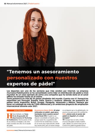 32
ecommercenews | Manual eCommerce 2021
Manual eCommerce 2021 / Padelnuestro
“Tenemos un asesoramiento
personalizado con nuestros
expertos de pádel”
TEXTO: Tania López
H
emos hablado con Tania
Peral, Responsable del
departamento de Marketing
de Padelnuestro. Nos ha puesto al día
de sus últimas novedades y de cómo
están viviendo este 2021 en el mundo
del pádel.
Los deportes son uno de los sectores que más venden por Internet. La empresa
murciana Padelnuestro se ha consolidado como líder en distribución de pádel a nivel
mundial. Es un claro ejemplo de cómo una compañía que ha tenido éxito en el canal
offline ha entrado fuerte en el online.
Tiene presencia en más de 34 países alrededor del mundo. Cuenta con 41 franquicias
repartidas por Portugal, España, Italia, Suecia y Andorra. Además, de presencia en
países como Argentina, Brasil, Urugay, Paraguay, Venezuela y México. Destaca por
tener un catálogo de más de 7.000 referencias y un ambicioso proyecto de ampliación
internacional durante este 2021.
Ecommerce News (EcN): Al estar
enfocados en pádel, ¿qué pecu-
liaridades tiene vuestro sector?
Tania Peral (TP): El pádel es un
deporte consolidado en España, pero,
aunque suene feo, la pandemia del
Covid-19 le ha venido bien al sector.
Es un sector muy especializado, donde
hay mucho friki, pero al mismo tiempo
es un deporte que se ha globalizado y lo
practica una gran parte de la población.
EcN: ¿Cómo está el sector del
pádel en España? ¿Y a nivel
europeo?
TP: Aunque hace un año y medio,
el sector del pádel se había estabili-
zado, debido a la restricciones por el
Covid-19 el pádel ha ganado fuerza
 