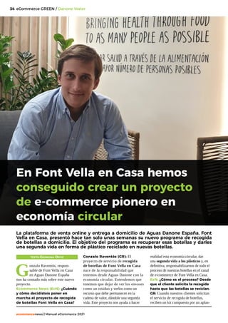 34
ecommercenews | Manual eCommerce 2021
eCommerce GREEN / Danone Water
TEXTO: Georgina Ortiz
G
onzalo Raventós, respon-
sable de Font Vella en Casa
en Aguas Danone España
nos ha contado más sobre este nuevo
proyecto.
Ecommerce News (EcN): ¿Cuándo
y cómo decidísteis poner en
marcha el proyecto de recogida
de botellas Font Vella en Casa?
La plataforma de venta online y entrega a domicilio de Aguas Danone España, Font
Vella en Casa, presentó hace tan solo unas semanas su nuevo programa de recogida
de botellas a domicilio. El objetivo del programa es recuperar esas botellas y darles
una segunda vida en forma de plástico reciclado en nuevas botellas.
Gonzalo Raventós (GR): El
proyecto de servicio de recogida
de botellas de Font Vella en Casa
nace de la responsabilidad que
tenemos desde Aguas Danone con la
economía circular. Entendemos que
tenemos que dejar de ver los envases
como un residuo y verlos como un
recurso que debe permanecer en la
cadena de valor, dándole una segunda
vida. Este proyecto nos ayuda a hacer
realidad esta economía circular, dar
una segunda vida a los plásticos y, en
definitiva, responsabilizarnos de todo el
proceso de nuestras botellas en el canal
de e-commerce de Font Vella en Casa.
EcN: ¿Cómo es el proceso? Desde
que el cliente solicita la recogida
hasta que las botellas se reciclan.
GR: Cuando nuestros clientes solicitan
el servicio de recogida de botellas,
reciben un kit compuesto por un aplas-
En Font Vella en Casa hemos
conseguido crear un proyecto
de e-commerce pionero en
economía circular
 