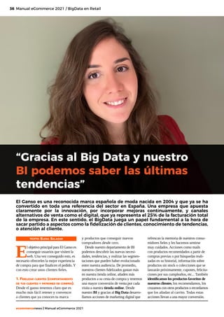 36
ecommercenews | Manual eCommerce 2021
Manual eCommerce 2021 / BigData en Retail
“Gracias al Big Data y nuestro
BI podemos saber las últimas
tendencias”
El Ganso es una reconocida marca española de moda nacida en 2004 y que ya se ha
convertido en toda una referencia del sector en España. Una empresa que apuesta
claramente por la innovación, por incorporar mejoras continuamente, y canales
alternativos de venta como el digital, que ya representa el 25% de la facturación total
de la empresa. En este sentido, el BigData juega un papel fundamental a la hora de
sacar partido a aspectos como la fidelización de clientes, conocimiento de tendencias,
o atención al cliente.
TEXTO: Elena Salazar
E
l objetivo principal para El Ganso es
conseguir usuarios que visiten la
web. Una vez conseguido esto, es
necesario ofrecerles la mejor experiencia
de compra para que finalicen el pedido. Y
con esto crear unos clientes fieles.
1. Fidelizar clientes (comportamiento
de tus clientes y patrones de compra).
Desde el ganso tenemos claro que es
mucho más fácil retener y convencer
a clientes que ya conocen tu marca
y productos que conseguir nuevos
compradores desde cero.
Desde nuestro departamento de BI
podemos descubrir las nuevas necesi-
dades, tendencias, y realizar las segmen-
taciones que pueden haber evolucionado
entre nuestra audiencia. De promedio,
nuestros clientes fidelizados gastan más
en nuestra tienda online, añaden más
productos a su cesta de compra y tenemos
una mayor conversión de venta por cada
visita a nuestra tienda online. Desde
nuestro BI y gracias al Big Data desarro-
llamos acciones de marketing digital que
refrescan la memoria de nuestros consu-
midores fieles y les hacemos sentirse
muy cuidados. Acciones como mails
con productos recomendados a partir de
compras previas o por búsquedas reali-
zadas en su historial, información sobre
productos sin stock o colecciones que se
lanzarán próximamente, cupones, felicita-
ciones por sus cumpleaños, etc... También
identificamos los productos favoritos de
nuestros clientes, los recomendamos, los
cruzamos con otros productos o recordamos
que los añadan al carrito. Todas estas
acciones llevan a una mayor conversión.
 