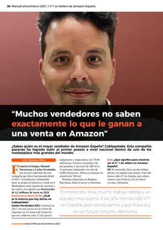 38
ecommercenews | Manual eCommerce 2021
TEXTO: Georgina Ortiz
F
rancisco Enrique, Manuel
Torrescusa y Carlos Fernández
son los tres cabecillas de esta
compañía que lleva funcionando desde
el 2017. Actualmente Cablepelado
tiene su propio eCommerce, vende en 6
Marketplace (está a punto de sumarse a
dos más) y ha logrado una facturación
de 4,2 millones de euros en 2020.
Ecommerce News (EcN): ¿Cuál
es la historia que hay detrás de
Cablepelado?
Carlos Fernández (CF): Comenzó en
2017 con tres socios en un vivero de
empresas en la Cámara de Comercio
que nos cedieron unos 15 m2 aproxi-
Manual eCommerce 2021 / nº1 en Sellers de Amazon España
“Muchos vendedores no saben
exactamente lo que le ganan a
una venta en Amazon”
¿Sabes quién es el mayor vendedor de Amazon España? Cablepelado. Esta compañía
pacense ha logrado subir al primer puesto a nivel nacional dentro de uno de los
marketplace más grandes del mundo.
madamente y empezamos con 70-80
referencias. Fuimos creciendo y de
ahí pasamos a una nave de 240 m2 y
11 personas trabajando con más de
4.000 referencias. Ahora ya tenemos un
almacén de 740 m2.
Tenemos almacenes en Badajoz,
Barcelona, Italia, Francia y Alemania.
EcN: ¿Qué significa para vosotros
ser el nº 1 de sellers en Amazon
España?
CF: Es merecido, lleva mucho trabajo
detrás y un equipo muy bueno. Este año
hemos sido nº1 en España, pero ahora
vamos a por Francia y en un futuro
cercano, Alemania.
Es merecido, lleva mucho trabajo detrás y un
equipo muy bueno. Este año hemos sido nº1
en España, pero ahora vamos a por Francia y
en un futuro cercano, Alemania.
 