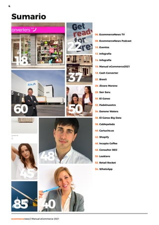 4
ecommercenews | Manual eCommerce 2021
Sumario
06. EcommerceNews TV
08. EcommerceNews Podcast
10. Eventos
12. Infografía
14. Infografía
16. Manual eCommerce2021
18. Cash Converter
22. Brexit
26. Álvaro Moreno
28. San Saru
30. El Ganso
32. Padelnuestro
34. Danone Waters
36. El Ganso Big Data
38. Cablepelado
40. Cartucho.es
42. Shopify
46. Incapto Coffee
48. Consultor SEO
50. Lookiero
52. Retail Rocket
54. WhatsApp
18
60
48
40
22
50
45
85
37
 