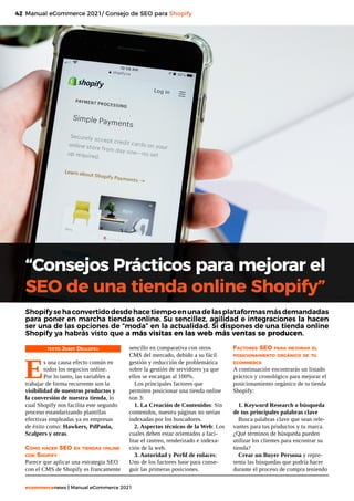 42
ecommercenews | Manual eCommerce 2021
Manual eCommerce 2021/ Consejo de SEO para Shopify
TEXTO: Josep Deulofeu
E
s una causa efecto común en
todos los negocios online.
Por lo tanto, las variables a
trabajar de forma recurrente son la
visibilidad de nuestros productos y
la conversión de nuestra tienda, lo
cual Shopify nos facilita este segundo
proceso estandarizando plantillas
efectivas empleadas ya en empresas
de éxito como: Hawkers, PdPaola,
Scalpers y otras.
Cómo hacer SEO en tiendas online
con Shopify
Parece que aplicar una estrategia SEO
con el CMS de Shopify es francamente
“Consejos Prácticos para mejorar el
SEO de una tienda online Shopify”
Shopifysehaconvertidodesdehacetiempoenunadelasplataformasmásdemandadas
para poner en marcha tiendas online. Su sencillez, agilidad e integraciones la hacen
ser una de las opciones de “moda” en la actualidad. Si dispones de una tienda online
Shopify ya habrás visto que a más visitas en las web más ventas se producen.
sencillo en comparativa con otros
CMS del mercado, debido a su fácil
gestión y reducción de problemática
sobre la gestión de servidores ya que
ellos se encargan al 100%.
Los principales factores que
permiten posicionar una tienda online
son 3:
1. La Creación de Contenidos: Sin
contenidos, nuestra páginas no serían
indexadas por los buscadores.
2. Aspectos técnicos de la Web: Los
cuales deben estar orientados a faci-
litar el rastreo, renderizado e indexa-
ción de la web.
3. Autoridad y Perfil de enlaces:
Uno de los factores base para conse-
guir las primeras posiciones.
Factores SEO para mejorar el
posicionamiento orgánico de tu
ecommerce
A continuación encontrarás un listado
práctico y cronológico para mejorar el
posicionamiento orgánico de tu tienda
Shopify:
1. Keyword Research o búsqueda
de tus principales palabras clave
Busca palabras clave que sean rele-
vantes para tus productos y tu marca.
¿Qué términos de búsqueda pueden
utilizar los clientes para encontrar su
tienda?
Crear un Buyer Persona y repre-
senta las búsquedas que podría hacer
durante el proceso de compra teniendo
 