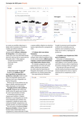 43
ecommercenews | Manual eCommerce 2021
Consejos de SEO para Shopify
en cuenta sus posibles objeciones o
dudas sobre tu producto y beneficios
visibles que deberá reafirmar.
Mediante las siguientes Herra-
mientas podrás obtener volúmenes
de búsquedas y otros datos intere-
santes para crear una SEO MAP dónde
aterrizar cada una de las intenciones de
búsqueda sobre 1 URL (página)
· Google Keyword Planner
· Keyword Surfer
· Semrush
· Sistrix
· Ahref
2. Ataca keywords “Long tail”
Empieza por palabras clave
muy específicas en relación a tus
productos y mercado, desde un prin-
cipio será imposible aparecer para
palabras clave muy competidas con
muchas búsquedas.
Destacar que en las palabras de cola
larga es dónde reside gran parte del
tráfico destinado a la conversión.
Ejemplo práctico sobre palabras
long tail: Imaginate que somos una
tienda online de zapatos para hombre
de vestir especializados en bodas.
Si intentamos posicionar para
Zapatos para hombres o Zapatos
Hombres es una búsqueda con muchí-
simas búsquedas pero también muy
competida y alejada de nuestra espe-
cialización.Donde competiremos con
grandes portales con mucha autoridad.
Por esta razón es fundamental foca-
lizarse en el nicho y trabajar Zapatos
hombre bodas dónde habrá menos
competencia y estará enfocada al 100%
a nuestro público objetivo en relación a
nuestra especialización y propuesta de
valor.
3. Trabaja sobre una misma
Semántica
La Coherencia de contenidos y
enfoque sobre todas las palabras clave
en una misma temática influirá positi-
vamente a nuestro posicionamiento
web Global sobre nuestro sector.
Por ejemplo, pongamos que estás
especializado en la venta de trufas
online, tendrás que preocuparte
en cubrir todas las intenciones de
búsqueda relacionadas con el sector que
pueda hacer tus clientes potenciales.
Esta especialización Semántica
Google la premiará posicionandote
arriba de los resultados para las
palabras clave semánticas relacio-
nada con la trufas y tipologías de
productos.
4. Establece una Arquitectura Web
para eCommerce
Este punto es fundamental para
traspasar la autoridad (Pagerank)
entre páginas a nivel Semántico (punto
anterior) y de peso sobre la importancia
de nuestra estrategia SEO y de negocio.
Para ejecutar este paso de forma
sencilla analiza las primeras posiciones
transaccionales de tu sector y copia la
estructura de tu competencia, así de
claro.
 