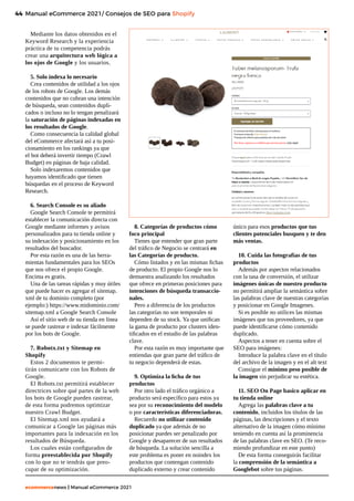 44
ecommercenews | Manual eCommerce 2021
Mediante los datos obtenidos en el
Keyword Research y la experiencia
práctica de tu competencia podrás
crear una arquitectura web lógica a
los ojos de Google y los usuarios.
5. Solo indexa lo necesario
Crea contenidos de utilidad a los ojos
de los robots de Google. Los demás
contenidos que no cubran una intención
de búsqueda, sean contenidos dupli-
cados o incluso no lo tengan penalizará
la saturación de páginas indexadas en
los resultados de Google.
Como consecuencia la calidad global
del eCommerce afectará así a tu posi-
cionamiento en los rankings ya que
el bot deberá invertir tiempo (Crawl
Budget) en páginas de baja calidad.
Solo indexaremos contenidos que
hayamos identificado que tienen
búsquedas en el proceso de Keyword
Research.
6. Search Console es su aliado
Google Search Console te permitirá
establecer la comunicación directa con
Google mediante informes y avisos
personalizados para tu tienda online y
su indexación y posicionamiento en los
resultados del buscador.
Por esta razón es una de las herra-
mientas fundamentales para los SEOs
que nos ofrece el propio Google.
Encima es gratis.
Una de las tareas rápidas y muy útiles
que puede hacer es agregar el sitemap.
xml de tu dominio completo (por
ejemplo:) https://www.midominio.com/
sitemap.xml a Google Search Console
Así el sitio web de su tienda en línea
se puede rastrear e indexar fácilmente
por los bots de Google.
7. Robotx.txt y Sitemap en
Shopify
Estos 2 documentos te permi-
tirán comunicarte con los Robots de
Google.
El Robots.txt permitirá establecer
directrices sobre qué partes de la web
los bots de Google pueden rastrear,
de esta forma podremos optimizar
nuestro Crawl Budget.
El Sitemap.xml nos ayudará a
comunicar a Google las páginas más
importantes para la indexación en los
resultados de Búsqueda.
Los cuales están configurados de
forma preestablecida por Shopify
con lo que no te tendrás que preo-
cupar de su optimización.
8. Categorías de productos cómo
foco principal
Tienes que entender que gran parte
del tráfico de Negocio se centrará en
las Categorías de producto.
Cómo listados y en las mismas fichas
de producto. El propio Google nos lo
demuestra analizando los resultados
que ofrece en primeras posiciones para
intenciones de búsqueda transaccio-
nales.
Pero a diferencia de los productos
las categorías no son temporales ni
dependen de su stock. Ya que unifican
la gama de producto por clusters iden-
tificados en el estudio de las palabras
clave.
Por esta razón es muy importante que
entiendas que gran parte del tráfico de
tu negocio dependerá de estas.
9. Optimiza la ficha de tus
productos
Por otro lado el tráfico orgánico a
producto será específico para estos ya
sea por su reconocimiento del modelo
o por características diferenciadoras.
Recuerdo no utilizar contenido
duplicado ya que además de no
posicionar puedes ser penalizado por
Google y desaparecer de sus resultados
de búsqueda. La solución sencilla a
este problema es poner en noindex los
productos que contengan contenido
duplicado externo y crear contenido
único para esos productos que tus
clientes potenciales busquen y te den
más ventas.
10. Cuida las fotografías de tus
productos
Además por aspectos relacionados
con la tasa de conversión, el utilizar
imágenes únicas de nuestro producto
no permitirá ampliar la semántica sobre
las palabras clave de nuestras categorías
y posicionar en Google Imagenes.
Si es posible no utilices las mismas
imágenes que tus proveedores, ya que
puede identificarse cómo contenido
duplicado.
Aspectos a tener en cuenta sobre el
SEO para imágenes:
Introduce la palabra clave en el título
del archivo de la imagen y en el alt text
Consigue el mínimo peso posible de
la imagen sin perjudicar su estética.
11. SEO On Page basico aplicar en
tu tienda online
Agrega las palabras clave a tu
contenido, incluidos los títulos de las
páginas, las descripciones y el texto
alternativo de la imagen cómo mínimo
teniendo en cuenta así la prominencia
de las palabras clave en SEO. (Te reco-
miendo profundizar en este punto)
De esta forma conseguirás facilitar
la comprensión de la semántica a
Googlebot sobre tus páginas.
Manual eCommerce 2021/ Consejos de SEO para Shopify
 