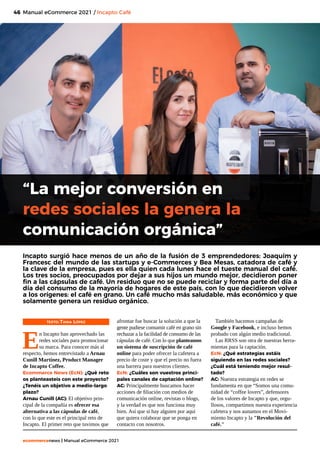 46
ecommercenews | Manual eCommerce 2021
Manual eCommerce 2021 / Incapto Café
TEXTO: Tania López
E
n Incapto han aprovechado las
redes sociales para promocionar
su marca. Para conocer más al
respecto, hemos entrevistado a Arnau
Cunill Martínez, Product Manager
de Incapto Coffee.
Ecommerce News (EcN): ¿Qué reto
os planteasteis con este proyecto?
¿Tenéis un objetivo a medio-largo
plazo?
Arnau Cunill (AC): El objetivo prin-
cipal de la compañía es ofrecer esa
alternativa a las cápsulas de café,
con lo que este es el principal reto de
Incapto. El primer reto que tuvimos que
“La mejor conversión en
redes sociales la genera la
comunicación orgánica”
Incapto surgió hace menos de un año de la fusión de 3 emprendedores: Joaquím y
Francesc del mundo de las startups y e-Commerces y Bea Mesas, catadora de café y
la clave de la empresa, pues es ella quien cada lunes hace el tueste manual del café.
Los tres socios, preocupados por dejar a sus hijos un mundo mejor, decidieron poner
fin a las cápsulas de café. Un residuo que no se puede reciclar y forma parte del día a
día del consumo de la mayoría de hogares de este país, con lo que decidieron volver
a los orígenes: el café en grano. Un café mucho más saludable, más económico y que
solamente genera un residuo orgánico.
afrontar fue buscar la solución a que la
gente pudiese consumir café en grano sin
rechazar a la facilidad de consumo de las
cápsulas de café. Con lo que planteamos
un sistema de suscripción de café
online para poder ofrecer la cafetera a
precio de coste y que el precio no fuera
una barrera para nuestros clientes.
EcN: ¿Cuáles son vuestros princi-
pales canales de captación online?
AC: Principalmente buscamos hacer
acciones de filiación con medios de
comunicación online, revistas o blogs,
y la verdad es que nos funciona muy
bien. Así que si hay alguien por aquí
que quiera colaborar que se ponga en
contacto con nosotros.
También hacemos campañas de
Google y Facebook, e incluso hemos
probado con algún medio tradicional.
Las RRSS son otra de nuestras herra-
mientas para la captación.
EcN: ¿Qué estrategias estáis
siguiendo en las redes sociales?
¿Cuál está teniendo mejor resul-
tado?
AC: Nuestra estrategia en redes se
fundamenta en que “Somos una comu-
nidad de “coffee lovers”, defensores
de los valores de Incapto y que, orgu-
llosos, compartimos nuestra experiencia
cafetera y nos aunamos en el Movi-
miento Incapto y la "Revolución del
café."
 