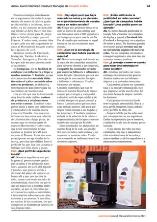 47
ecommercenews | Manual eCommerce 2021
Arnau Cunill Martínez, Product Manager de Incapto Coffee
Nuestras estrategias están basadas
en la argumentación sobre la expe-
riencia de tomar el café en grano
recién molido y colaborar, entre
todos, en un consumo responsable
que tiende al Zero Waste con esta
triple receta: mejor para ti, mejor
para tu bolsillo y mejor para el
Planeta. Y sobre todo, nuestra idea
es que cada vez más seguidores se
unan al Movimiento Incapto contra
las cápsulas de café.
Tenemos cuenta de Facebook,
Instagram, Twitter, Linkedin y
Youtube. Instagram y Youtube son
las que más estamos potenciando
actualmente.
En Instagram, por la facilidad de
colaborar con influencers y llegar a
muchos usuarios. Y Youtube, ya que
ofrecemos mucho contenido didác-
tico sobre el café y contenido sobre
nuestros productos, en definitiva,
información de gran interés para los
suscriptores de nuestro canal.
Una acción que nos ha funcionado
muy bien ha sido realizar sorteos
de productos y colaboraciones
con otras cuentas. También traba-
jamos mano a mano con influencers
y embajadores de nuestra marca
y nuestra filosofía. Con nuestros
influencers buscamos una relación
de colaboración a largo plazo, de
manera que se sientan parte de
nuestro Movimiento y sobre todo,
que estén convencidos de que
aportan su granito de café para
mejorar el Planeta. Estos son unos
prescriptores excepcionales de la
marca, pero hay que definir bien el
perfil de los que van con la marca y
trabajar con ellos mano a mano.
EcN: ¿Qué perfil de seguidores
tenéis?
AC: Nuestros seguidores son, por
lo general, personas preocupadas
por la salud, y los productos natu-
rales, amantes del café, del deporte
y foodies, que quieren volver a
disfrutar del placer de tomarse un
buen café y que, por encima de
todo, tienen conciencia social y de
sostenibilidad. Son ellos los que le
dan un mayor uso a nuestras redes
sociales, ya que el contenido que
ofrecemos les explica curiosidades
e información sobre nuestros cafés,
cafeteras y accesorios. Y son ellos,
en muchas de las ocasiones, los que
comparten su experiencia cafetera en
sus propias redes.
EcN: ¿Hay algún post que haya
marcado un antes y un después
en el posicionamiento de vuestra
marca en redes sociales?
AC: El que más podemos destacar ha
sido un sorteo de una cafetera que
nos hizo ganar unos 2.000 seguidores
en Instagram en poco más de un día.
Por el tamaño que teníamos en aquel
entonces fue un crecimiento muy
notorio.
EcN: ¿Cuál es la estrategia de
contenidos que habéis puesto en
marcha?
AC: Nuestra estrategia está basada en
la creación de contenidos atractivos
para nuestros clientes y por supuesto,
compartir los contenidos creados
por nuestros followers e influencers
sobre Incapto. Queremos que sea una
estrategia de co-creación. Incapto
- followers - influencers. Y todos
formamos un equipo.
Creamos contenidos que van en
línea con nuestra filosofía de marca:
respeto por el origen y trabajo del
caficultor, café de especialidad y de
calidad siempre en grano, natural y
fresco (comunicamos que tostamos
cada semana nuestro café para que
llegue recién tostado a los hogares y
las empresas). Y también ponemos
énfasis en la solución de la cafetera
superautomática de Incapto y nuestro
modelo de suscripción flexible.
Estos contenidos los plasmamos en
nuestro blog de la web, las newsle-
tter que enviamos cada semana y por
supuesto en nuestras redes. Y todo
este contenido se realimenta entre los
distintos soportes.
EcN: ¿Estáis utilizando la
publicidad en redes sociales?
¿Qué tipo de campañas habéis
lanzado? ¿Nos podéis poner un
ejemplo?
AC: Sí, hemos lanzado publicidad en
Google Ads a Youtube con campañas
de display y preroll y Facebook Ads
(Facebook e Instagram), con campañas
de stories y posts. No hacemos grandes
inversiones porque creemos más en
un crecimiento orgánico de nuestras
redes. No son campañas orientadas a
conseguir seguidores, sino más bien dar
a conocer nuestro producto.
EcN: ¿5 consejos a tener en cuenta
para hacer una estrategia en
redes sociales?
AC: -Analizar qué redes van con tu
estrategia de comunicación general.
Analizar cuáles son tus followers
objetivo y en qué redes interactúan.
- Cada red social tiene sus caracterís-
ticas y su tono de comunicación. Hay
que adaptarse a cada uno de ellos. En
esta línea hemos de adaptar también
los formatos.
- Cada producto o servicio ha de
tener su propia personalidad. Busca la
tuya, perfil, imágenes, tonos, influen-
cers y perfiles de ellos, etc.
- Imprescindible que las redes sean
una conversación con tus seguidores.
Darles la importancia que se merecen,
y hablarles a cada uno de manera perso-
nalizada.
- Y por último, las redes son muy
cambiantes, hay que ir adaptándose
a las actualizaciones de las redes y
nuevas tendencias de los seguidores e ir
mejorando constantemente.	 .
 