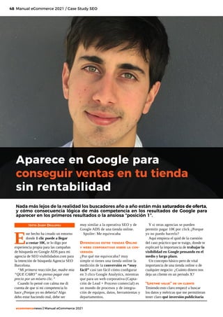 48
ecommercenews | Manual eCommerce 2021
TEXTO: Josep Deulofeu
E
ste hecho ha creado un entorno
donde 1 clic puede a llegar
a costar 10€, te lo digo por
experiencia propia para las campañas
de búsqueda en Google ADS para mi
agencia de SEO visibilidadon.com para
la intención de búsqueda Agencia SEO
Barcelona.
“Mi primera reacción fue, madre mia
“QUE CARO” no pienso pagar este
precio por un mísero clic.”
Cuando lo pensé con calma me di
cuenta de que si mi competencia lo
hace ¿Porque yo no debería? Algo
debo estar haciendo mal, debe ser
Aparece en Google para
conseguir ventas en tu tienda
sin rentabilidad
Manual eCommerce 2021 / Case Study SEO
Nada más lejos de la realidad los buscadores año a año están más saturados de oferta,
y cómo consecuencia lógica de más competencia en los resultados de Google para
aparecer en los primeros resultados o la ansiosa “posición 1”.
muy similar a la operativa SEO y de
Google ADS de una tienda online.
Spoiler: Me equivocaba
Diferencias entre tiendas Online
y webs corporativas sobre la con-
versión
¿Por qué me equivocaba? muy
simple si tienes una tienda online la
medición de la conversión es “muy
fácil” casi tan fácil cómo configurar
en 3 clics Google Analytics, mientras
que para un web corporativa (Capta-
ción de Lead + Proceso comercial) es
un mundo de procesos y de integra-
ción de equipos, datos, herramientas y
departamentos.
Y si otras agencias se pueden
permitir pagar 10€ por click ¿Porque
yo no puedo hacerlo?
Aquí empieza el quid de la cuestión
del caso práctico que te traigo, donde te
explicaré la importancia de trabajar la
visibilidad en Google pensando en el
medio y largo plazo.
Un concepto básico pero de vital
importancia de una tienda online o de
cualquier negocio: ¿Cuánto dinero nos
deja un cliente en un periodo X?
“Lifetime value” de un cliente
Teniendo esto claro empecé a buscar
los datos y métricas que me permitieran
tener claro qué inversión publicitaria
 