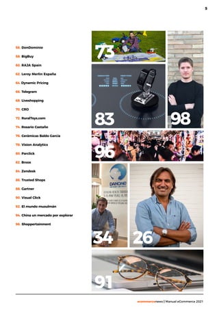 5
ecommercenews | Manual eCommerce 2021
56. DonDominio
58. BigBuy
60. RAJA Spain
62. Leroy Merlin España
64. Dynamic Pricing
66. Telegram
68. Liveshopping
70. CRO
72. RuralToys.com
74. Rosario Castaño
76. Cerámicas Baldo García
78. Vision Analytics
80. Parclick
82. Broox
84. Zendesk
86. Trusted Shops
88. Gartner
90. Visual Click
92. El mundo musulmán
94. China un mercado por explorar
96. Shoppertainment
26
83 98
96
34
73
91
 