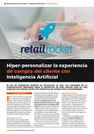 52
ecommercenews | Manual eCommerce 2021
Hiper-personalizar la experiencia
de compra del cliente con
Inteligencia Artificial
TEXTO: Retail Rocket
E
l virus Covid-19 ha acelerado el
crecimiento de un mercado ya
en auge y con ello, también, la
digitalización de muchos negocios. El
papel de compañías que ofrecen solu-
ciones tecnológicas basadas en la tecno-
logía IA es clave para satisfacer esta
demanda. Hagamos un recorrido por las
principales herramientas de personali-
zación de la mano de Retail Rocket.
Plataforma all-in-one
Para cumplir con las exigencias del
mercado, el equipo de Retail Rocket
trabaja continuamente en el desarrollo
de novedades y soluciones tecnológicas
Manual eCommerce 2021/ Hiperpersonalización - Retail Rocket
El uso de Inteligencia Artificial en eCommerce es, hoy, una necesidad. De su
implementación dependerá lograr la satisfacción de unos usuarios cada vez más
exigentes que esperan recibir una experiencia de compra única y personalizada.
basadas en InteligenciaArtificial. Muchos
son los servicios, que integrados en una
única plataforma, permiten personalizar
al máximo la experiencia del cliente.
Gracias al almacenamiento de la
información de los usuarios en tiempo
real se puede ofrecer un enfoque indi-
vidual al cliente en todo el recorrido de
compra e interacciones con la marca.
Personalizar no solo la tienda online,
sino también la comunicación multi-
canal con los usuarios, una vez realizada
la compra o incluso abandonada la web,
logrará incrementar las métricas clave del
sitio así como retener y fidelizar clientes.
Comencemos el tour por las princi-
pales soluciones eCommerce que ofrece
Retail Rocket.
Personalización web
Integrar bloques de recomendación con
productos personalizados en las princi-
pales páginas del website te permitirá
mostrar una versión única de tu tienda
online a cada visitante en función de
sus intereses y comportamiento en
tiempo real. Así, cada usuario encon-
trará fácilmente lo que busca, acortando
el recorrido de compra e incremen-
tando, así, las ventas y los ingresos de
tu negocio.
Muy efectiva es, también, la inte-
gración de banners dinámicos en
la página de inicio, especialmente
en tiendas con una amplia gama de
productos, ya que los usuarios tienen
intereses y motivos significativamente
 