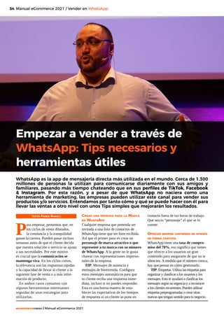 54
ecommercenews | Manual eCommerce 2021
Manual eCommerce 2021 / Vender en WhatsApp
TEXTO: Fares Kameli
P
ara empezar, pensemos que, en
los ciclos de venta dilatados,
la constancia y la tranquilidad
ganan la carrera. Pueden pasar incluso
semanas antes de que el cliente decida
que nuestra solución o servicio se ajusta
a sus necesidades. Por este motivo
es crucial que la comunicación se
mantenga viva. En los ciclos cortos,
la relevancia son las respuestas rápidas
y la capacidad de llevar al cliente a la
siguiente fase de venta o a más infor-
mación de producto.
En ambos casos contamos con
algunas herramientas interesantes
seguidas de unas estrategias para
utilizarlas.
Empezar a vender a través de
WhatsApp: Tips necesarios y
herramientas útiles
WhatsApp es la app de mensajería directa más utilizada en el mundo. Cerca de 1.300
millones de personas la utilizan para comunicarse diariamente con sus amigos y
familiares, pasando más tiempo chateando que en sus perfiles de TikTok, Facebook
& Instagram. Por esta razón, y a pesar de que WhatsApp no naciera como una
herramienta de marketing, las empresas pueden utilizar este canal para vender sus
productos y/o servicios. Entendamos por tanto cómo y qué se puede hacer con él para
llevar las ventas a otro nivel con unos Tips simples que mejorarán los resultados.
Crear una persona para la Marca
en WhatsApp
Cualquier empresa que pretenda ser
invitada a una lista de contactos de
WhatsApp tiene que ser bien recibida.
Así que el primer paso es crear un
personaje de marca atractivo o que
represente a tu marca con su número
de WhatsApp. A la gente no le gusta
chatear con representaciones imperso-
nales de la empresa.
TIP: Mensajes de ausencia y
mensajes de bienvenida. Configura
estos mensajes automáticos para que
tu cliente reciba una respuesta inme-
diata, incluso si no puedes responder.
Esta es una buena manera de esta-
blecer las expectativas de los tiempos
de respuesta si un cliente se pone en
contacto fuera de tus horas de trabajo.
Que sea tu “personaje” el que se lo
cuente.
Ofrecer siempre contenido de interés
de forma gratuita
WhatsApp tiene una tasa de compro-
miso del 70%, eso significa que tienes
que ofrecer a los usuarios un gran
contenido para asegurarte de que no te
silencien. A medida que el número crezca,
hay que pensar en cómo gestionarlo.
TIP: Etiquetas. Utiliza las etiquetas para
organizar y clasificar a los usuarios y los
mensajes. Esto te ayudará a clasificar los
mensajes según su urgencia y a reconocer
a los clientes recurrentes. Puedes utilizar
etiquetas preprogramadas o crear otras
nuevas que tengan sentido para tu negocio.
 
