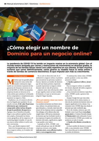 56
ecommercenews | Manual eCommerce 2021
¿Cómo elegir un nombre de
Dominio para un negocio online?
TEXTO: Xavier Idevik
M
ientras que las grandes plata-
formas de venta online del
mundo continuaron regis-
trando un crecimiento exponencial (las
ganancias de Amazon crecieron en un
récord del 84% en 2020), las pequeñas
empresas locales se iniciaron en la
venta online para satisfacer la demanda
de los compradores o simplemente para
mantener su negocio a flote.
Pandemia o no, el comercio electró-
nico ha llegado para quedarse. En un
estudio reciente, 8 de cada 10 personas
informaron que continuarán
comprando online incluso después
de que la pandemia desaparezca.
Agrega a eso el beneficio de poder
llegar a una audiencia global mucho
más amplia, eliminando las limita-
ciones geográficas de los negocios y el
marketing digital rentable: el caso de
una marca online sólida se vuelve aún
más convincente.
Pero, ¿por dónde empieza todo?
Justo en el escaparate que, en el caso
de un negocio online, es el nombre del
dominio.
Manual eCommerce 2021 / Dominios - DonDominio
La pandemia de COVID-19 ha tenido un impacto masivo en la economía global. Con el
mundo entero atrapado por cierres y restricciones de movimiento en diversos grados, la
mayoría de las tiendas físicas vieron una caída repentina en sus clientes. Si bien muchos
tuvieron que cerrar definitivamente, varios giraron su modelo hacia la venta online a
través de tiendas de comercio electrónico, lo que impulsó aún más su crecimiento.
No es solo tu dirección web. Es el
umbral de tu negocio online, lo primero
que encuentran las personas cuando te
buscan. Quieres un nombre de dominio
que dé una buena primera impresión
y pueda representar tu negocio online
durante toda la vida del proyecto.
¿Quieres tener más información sobre
lo que significa tener un buen nombre
de dominio y lo que se necesita para
elegirlo? Sigue leyendo.
¿Por qué deberías crear una fuerte
presencia online?
Los nombres de dominio son bienes raíces
muy valiosos. Los premium tienen una
gran demanda y, a menudo, están fuera del
alcance de las empresas nuevas o pequeñas.
Sin embargo, en los últimos años, han
surgido hasta 1.200 nuevas extensiones
de dominio que han facilitado mucho a
las empresas el registro de nombres de
dominio relevantes, significativos, ágiles
y que pueden crear marca.
Lanzado en 2016, .STORE está
siendo utilizado por más de 500.000
empresas exitosas como www.
emirates.store, www.officinecreative.
store y www.magazine.store.
A continuación, tienes cómo .STORE
puede ayudarte a crear una sólida
presencia online:
1. Ayuda a generar tráfico y atraer
clientes
Para un negocio online, la cantidad
de clientes depende del tráfico orgánico
que recibe el sitio web.
¿Una extensión de dominio específica
como .STORE ayuda a generar más
tráfico? Sí.
Aunque Google dice que trata todas
las extensiones de la misma manera, tu
elección de extensión de dominio tiene un
impacto significativo en los clientes. Una
extensión como .STORE deja claro desde el
principio que estás vendiendo algo.
No es de extrañar, entonces, que cele-
bridades como Liam Payne (www.liam-
payne.store) y Cristiano Ronaldo (www.
cr7denim.store) estén utilizando el atrac-
tivo universal de .STORE para vender sus
productos en todo el mundo.
2. Ayuda a los clientes a recordar tu
marca
Un buen nombre de dominio es memo-
rable, y una extensión como .STORE
hace maravillas por la memorabilidad de
tu nombre de dominio.
 
