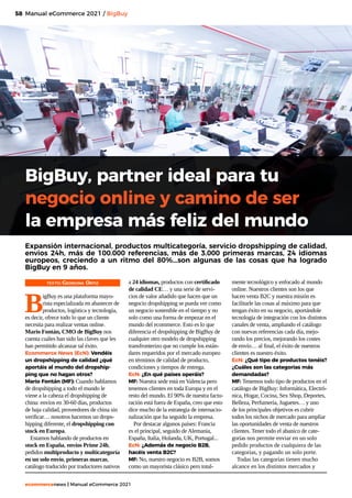 58
ecommercenews | Manual eCommerce 2021
BigBuy, partner ideal para tu
negocio online y camino de ser
la empresa más feliz del mundo
TEXTO: Georgina Ortiz
B
igBuy es una plataforma mayo-
rista especializada en abastecer de
productos, logística y tecnología,
es decir, ofrece todo lo que un cliente
necesita para realizar ventas online.
Mario Fontán, CMO de BigBuy nos
cuenta cuáles han sido las claves que les
han permitido alcanzar tal éxito.
Ecommerce News (EcN): Vendéis
un dropshipping de calidad ¿qué
aportáis al mundo del dropship-
ping que no hagan otros?
Mario Fontán (MF): Cuando hablamos
de dropshipping a todo el mundo le
viene a la cabeza el dropshipping de
china: envíos en 30-60 días, productos
de baja calidad, proveedores de china sin
verificar… nosotros hacemos un drops-
hipping diferente, el dropshipping con
stock en Europa.
Estamos hablando de productos en
stock en España, envíos Prime 24h,
pedidos multiproducto y multicategoría
en un solo envío, primeras marcas,
catálogo traducido por traductores nativos
Manual eCommerce 2021 / BigBuy
Expansión internacional, productos multicategoría, servicio dropshipping de calidad,
envios 24h, más de 100.000 referencias, más de 3.000 primeras marcas, 24 idiomas
europeos, creciendo a un ritmo del 80%...son algunas de las cosas que ha logrado
BigBuy en 9 años.
a 24 idiomas, productos con certificado
de calidad CE… y una serie de servi-
cios de valor añadido que hacen que un
negocio dropshipping se pueda ver como
un negocio sostenible en el tiempo y no
solo como una forma de empezar en el
mundo del ecommerce. Esto es lo que
diferencia el dropshipping de BigBuy de
cualquier otro modelo de dropshipping
transfronterizo que no cumple los están-
dares requeridos por el mercado europeo
en términos de calidad de producto,
condiciones y tiempos de entrega.
EcN: ¿En qué países operáis?
MF: Nuestra sede está en Valencia pero
tenemos clientes en toda Europa y en el
resto del mundo. El 90% de nuestra factu-
ración está fuera de España, creo que esto
dice mucho de la estrategia de internacio-
nalización que ha seguido la empresa.
Por destacar algunos países: Francia
es el principal, seguido de Alemania,
España, Italia, Holanda, UK, Portugal...
EcN: ¿Además de negocio B2B,
hacéis venta B2C?
MF: No, nuestro negocio es B2B, somos
como un mayorista clásico pero total-
mente tecnológico y enfocado al mundo
online. Nuestros clientes son los que
hacen venta B2C y nuestra misión es
facilitarle las cosas al máximo para que
tengan éxito en su negocio, aportándole
tecnología de integración con los distintos
canales de venta, ampliando el catálogo
con nuevas referencias cada día, mejo-
rando los precios, mejorando los costes
de envío… al final, el éxito de nuestros
clientes es nuestro éxito.
EcN: ¿Qué tipo de productos tenéis?
¿Cuáles son las categorías más
demandadas?
MF: Tenemos todo tipo de productos en el
catálogo de BigBuy: Informática, Electró-
nica, Hogar, Cocina, Sex Shop, Deportes,
Belleza, Perfumería, Juguetes… y uno
de los principales objetivos es cubrir
todos los nichos de mercado para ampliar
las oportunidades de venta de nuestros
clientes. Tener todo el abanico de cate-
gorías nos permite enviar en un solo
pedido productos de cualquiera de las
categorías, y pagando un solo porte.
Todas las categorías tienen mucho
alcance en los distintos mercados y
 