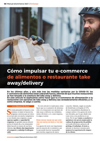 60
ecommercenews | Manual eCommerce 2021
Manual eCommerce 2021 / Embalaje
Cómo impulsar tu e-commerce
de alimentos o restaurante take
away/delivery
TEXTO: Bernard De Paauw
S
i estás pensando en lanzarte a esta
aventura, lo mejor es hacerse las
preguntas correctas para ser único
en un mercado con mucha competencia
y con clientes muy exigentes, ya que
esperan rapidez y capacidad de
respuesta, las grandes marcas ofrecen
envíos el mismo día y los restaurantes
deben hacerlo en menos de una hora.
Además, tus clientes dan importancia
al transporte y embalaje EcoRespon-
sable.
En los últimos años, y aún más tras las medidas sanitarias por la COVID-19, los
e-commerce de alimentos están cobrando fuerza, además de que muchos restaurantes
se han lanzado a la aventura del take away y delivery.
En este artículo te explicamos cómo hacer que tu e-commerce de alimentación o tu
restaurante con opciones de take away y delivery sea verdaderamente eficiente y a ti,
como empresa, te salga a cuenta.
En este artículo te explicamos cómo
hacer que tu e-commerce de alimenta-
ción o tu restaurante con opciones de
take away y delivery sea verdadera-
mente eficiente y a ti, como empresa,
te salga a cuenta.
Cómo enviar online sin que afec-
ten los gastos de envío a tus pre-
cios
Los gastos de envío son importantes
para la mayoría de e-commerce, por
lo que puede hacerse inasequible
para muchos negocios de nueva
creación. Además, según un estudio
de Sendcloud, en España el 57%
de los consumidores abandonan la
compra online si los gastos de envío
son elevados, por lo que añadir este
coste extra a tus productos es un
error. Por lo que vamos a ayudarte a
optimizar este precio mejorando la
cadena de preparación de pedidos
activando diferentes palancas: el
picking, el embalaje, el envío y,
además, te daremos consejos para
mejorar la experiencia de compra
de tu cliente.
 