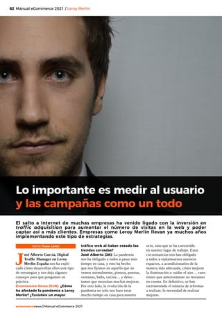 62
ecommercenews | Manual eCommerce 2021
Lo importante es medir al usuario
y las campañas como un todo
El salto a Internet de muchas empresas ha venido ligado con la inversión en
traffic adquisition para aumentar el número de visitas en la web y poder
captar así a más clientes. Empresas como Leroy Merlin llevan ya muchos años
implementando este tipo de estrategias.
TEXTO: Tania López
J
osé Alberto García, Digital
Traffic Manager en Leroy
Merlin España nos ha expli-
cado cómo desarrollan ellos este tipo
de estrategias y nos deja algunos
consejos para que pongamos en
práctica.
Ecommerce News (EcN): ¿Cómo
ha afectado la pandemia a Leroy
Merlin? ¿Tuvisteis un mayor
tráfico web al haber estado las
tiendas cerradas?
José Alberto (JA): La pandemia
nos ha obligado a todos a pasar más
tiempo en casa, y esto ha hecho
que nos fijemos en aquello que no
vemos normalmente, pintura, puertas,
ventanas, baño, cocina… y detec-
tamos que necesitan muchas mejoras.
Por otro lado, la evolución de la
pandemia no solo nos hace estar
mucho tiempo en casa para nuestro
ocio, sino que se ha convertido
en nuestro lugar de trabajo. Estas
circunstancias nos han obligado
a todos a replantearnos nuestros
espacios, a acondicionarlos de la
manera más adecuada, cómo mejorar
la iluminación o cuidar el aire… cues-
tiones que anteriormente no teníamos
en cuenta. En definitiva, se han
incrementado el número de reformas
a realizar, la necesidad de realizar
mejoras.
Manual eCommerce 2021 / Leroy Merlin
 