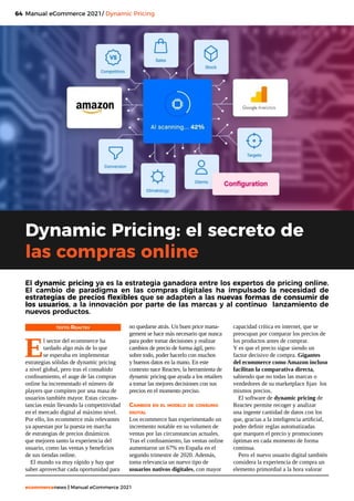 64
ecommercenews | Manual eCommerce 2021
Manual eCommerce 2021/ Dynamic Pricing
TEXTO: Reactev
E
l sector del ecommerce ha
tardado algo más de lo que
se esperaba en implementar
estrategias sólidas de dynamic pricing
a nivel global, pero tras el consabido
confinamiento, el auge de las compras
online ha incrementado el número de
players que compiten por una masa de
usuarios también mayor. Estas circuns-
tancias están llevando la competitividad
en el mercado digital al máximo nivel.
Por ello, los ecommerce más relevantes
ya apuestan por la puesta en marcha
de estrategias de precios dinámicos
que mejoren tanto la experiencia del
usuario, como las ventas y beneficios
de sus tiendas online.
El mundo va muy rápido y hay que
saber aprovechar cada oportunidad para
Dynamic Pricing: el secreto de
las compras online
no quedarse atrás. Un buen price mana-
gement se hace más necesario que nunca
para poder tomar decisiones y realizar
cambios de precio de forma ágil, pero
sobre todo, poder hacerlo con muchos
y buenos datos en la mano. En este
contexto nace Reactev, la herramienta de
dynamic pricing que ayuda a los retailers
a tomar las mejores decisiones con sus
precios en el momento preciso.
Cambios en el modelo de consumo
digital
Los ecommerce han experimentado un
incremento notable en su volumen de
ventas por las circunstancias actuales.
Tras el confinamiento, las ventas online
aumentaron un 67% en España en el
segundo trimestre de 2020. Además,
toma relevancia un nuevo tipo de
usuarios nativos digitales, con mayor
capacidad crítica en internet, que se
preocupan por comparar los precios de
los productos antes de comprar.
Y es que el precio sigue siendo un
factor decisivo de compra. Gigantes
del ecommerce como Amazon incluso
facilitan la comparativa directa,
sabiendo que no todas las marcas o
vendedores de su marketplace fijan los
mismos precios.
El software de dynamic pricing de
Reactev permite recoger y analizar
una ingente cantidad de datos con los
que, gracias a la inteligencia artificial,
poder definir reglas automatizadas
que marquen el precio y promociones
óptimas en cada momento de forma
continua.
Pero el nuevo usuario digital también
considera la experiencia de compra un
elemento primordial a la hora valorar
El dynamic pricing ya es la estrategia ganadora entre los expertos de pricing online.
El cambio de paradigma en las compras digitales ha impulsado la necesidad de
estrategias de precios flexibles que se adapten a las nuevas formas de consumir de
los usuarios, a la innovación por parte de las marcas y al continuo lanzamiento de
nuevos productos.
 