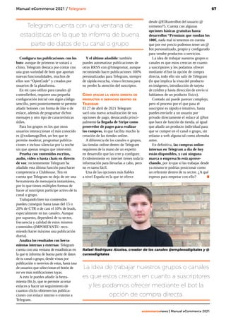 67
ecommercenews | Manual eCommerce 2021
Configura tus publicaciones con los
bots: aunque de primeras te sonará a
chino, Telegram destaca por contar con
una gran variedad de bots que aportan
nuevas funcionalidades, muchos de
ellos son “OpenCode” y creados por
usuarios de la plataforma.
En mi caso utilizo para canales @
controllerbot, requiere una pequeña
configuración inicial con algún código
sencillo, pero posteriormente te permite
añadir botones con forma de like o de
enlace, además de programar dichos
mensajes y otro tipo de características
útiles.
Para los grupos en los que otros
usuarios interaccionan el más conocido
es @xxdamage2bot, un bot que te
permite moderar, programar publica-
ciones e incluso silenciar por la noche
sin que apenas tengas que intervenir.
Prueba con contenidos escritos,
audio, vídeo o hasta chats en directo
de voz: recientemente Telegram ha
añadido esta última función para hacer
competencia a Clubhouse. Ten en
cuenta que Telegram no deja de ser una
herramienta de mensajería instantánea,
por lo que tienes múltiples formas de
hacer al suscriptor partícipe activo de tu
canal o grupo.
Trabajando bien tus contenidos
puedes conseguir hasta tasas del 15 o
20% de CTR o de casi el 10% de leads,
especialmente en tus canales. Aunque
por supuesto, dependerá de tu sector,
frecuencia y calidad de estos mismos
contenidos (IMPORTANTE: reco-
miendo hacer máximo una publicación
diaria).
Analiza los resultados con herra-
mientas internas y externas: Telegram
cuenta con una ventana de estadísticas en
la que te informa de buena parte de datos
de tu canal o grupo, desde vistas por
publicación o reenvíos de estas, hasta tasa
de usuarios que seleccionan el botón de
no ver más notificaciones tuyas.
A esto le puedes añadir la herra-
mienta Bit.ly, que te permite acortar
enlaces y hacer un seguimiento de
cuantos clicks obtienen tus publica-
ciones con enlace interno o externo a
Telegram.
Y el último añadido: también
puedes automatizar publicaciones de
otras RRSS con @Integromat, aunque
recomiendo hacer publicaciones 100%
personalizadas para Telegram, siempre
de rápida escucha, vista o lectura para
no perder la atención del suscriptor.
Cómo atacar la venta directa de
productos o servicios dentro de
Telegram
El 27 de abril de 2021 Telegram
sacó una nueva actualización de sus
opciones de pago, destacando princi-
palmente la llegada de Stripe como
proovedor de pagos para realizar
las compras, lo que facilita mucho la
creación de las tiendas online.
A diferencia de los canales o grupos,
las tiendas online dentro de Telegram
requieren de la mano de un experto
en desarrollo que las cree y configure.
Evidentemente en internet tienes toda la
información para llevarlas a cabo, pero
no es tarea fácil.
Una de las opciones más fiables
a nivel España es la que se ofrece
desde @ElRastroBot del usuario @
rormeno75. Cuenta con algunas
opciones básicas gratuitas hasta
desarrollos “Premium que rondan los
100€, nada mal si tenemos en cuenta
que por ese precio podemos tener un @
bot personalizado, propio y configurado
para vender productos o servicios.
La idea de trabajar nuestros grupos o
canales es que estos crezcan en cuanto
a suscriptores y les podamos ofrecer
mediante el bot la opción de compra
directa, todo ello sin salir de Telegram
(lo que implica la vista del producto
en imágenes, introducción de tarjeta
de crédito y hasta dirección de envío si
hablamos de un producto físico).
Contado así puede parecer complejo,
pero el proceso por el que pasa el
suscriptor es rápido e intuitivo, hasta
puedes enviarle a un usuario por
privado directamente el enlace al @bot
que hace de función de tienda, al igual
que añadir un producto individual para
que se compre en el canal o grupo, sin
enlazar a web alguna tal como afirmaba
antes.
En definitiva, las compras online
internas en Telegram a día de hoy
están disponibles, y casi ninguna
marca o empresa lo está aprove-
chando, por lo que si las trabajas desde
ya mismo te podrías posicionar como
un referente dentro de tu sector. ¿A qué
esperas para empezar con ello? .
Telegram cuenta con una ventana de
estadísticas en la que te informa de buena
parte de datos de tu canal o grupo
La idea de trabajar nuestros grupos o canales
es que estos crezcan en cuanto a suscriptores
y les podamos ofrecer mediante el bot la
opción de compra directa.
Manual eCommerce 2021 / Telegram
Rafael Rodríguez Alcolea, creador de los canales @empleosdigitales y @
cursosdigitales
 