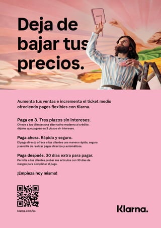 Deja de
bajar tus
precios.
Aumenta tus ventas e incrementa el ticket medio
ofreciendo pagos flexibles con Klarna.
Paga en 3. Tres plazos sin intereses.
Paga ahora. Rápido y seguro.
Paga después. 30 días extra para pagar.
¡Empieza hoy mismo!
Ofrece a tus clientes una alternativa moderna al crédito:
déjales que paguen en 3 plazos sin intereses.
El pago directo ofrece a tus clientes una manera rápida, segura
y sencilla de realizar pagos directos y automáticos.
Permite a tus clientes probar sus artículos con 30 días de
margen para completar el pago.
klarna.com/es
 