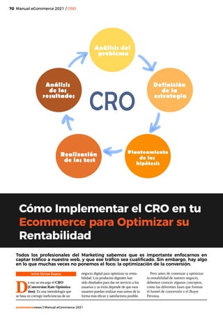 70
ecommercenews | Manual eCommerce 2021
Manual eCommerce 2021 / CRO
Cómo Implementar el CRO en tu
Ecommerce para Optimizar su
Rentabilidad
TEXTO: Víctor García
D
e eso se encarga el CRO
(Conversion Rate Optimiza-
tion). Es una metodología que
se basa en corregir ineficiencias de un
Todos los profesionales del Marketing sabemos que es importante enfocarnos en
captar tráfico a nuestra web, y que ese tráfico sea cualificado. Sin embargo, hay algo
en lo que muchas veces no ponemos el foco: la optimización de la conversión.
negocio digital para optimizar su renta-
bilidad. Los productos digitales han
sido diseñados para dar un servicio a los
usuarios y su éxito depende de que esos
usuarios puedan realizar esas tareas de la
forma más eficaz y satisfactoria posible.
Pero antes de comenzar a optimizar
la rentabilidad de nuestro negocio,
debemos conocer algunos conceptos,
como las diferentes fases que forman
el funnel de conversión o el Buyer
Persona.
 