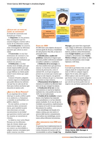 71
ecommercenews | Manual eCommerce 2021
Víctor García, SEO Manager & Analista Digital
¿Cuáles son las fases del
funnel de conversión?
El funnel de conversión está
formado por 4 fases:
1-Adquisión: en esta primera
fase, conseguimos que los
usuarios lleguen a nuestra web a
través de los diferentes canales.
2-Consideración: los usuarios
están investigando las diferentes
opciones que cubren su nece-
sidad.
3-Conversión: en esta fase
terminamos de convencer a los
usuarios para que realicen la
transacción y les facilitamos que
realicen ese proceso.
4-Fidelización: es la fase
muchas veces olvidada, pero que
resulta imprescindible para que
nuestro negocio sea más rentable,
ya que fidelizar un cliente puede
costar 6 veces menos que captar
uno nuevo.
Conocer el funnel y adaptarlo
a nuestro negocio es fundamental
para poder detectar las ineficien-
cias que hay en cada una de las
fases para realizar una buena opti-
mización en nuestra web.
¿Qué es el Buyer Persona?
Es un arquetipo de tu cliente
ideal que te ayuda a definir quién
es tu audiencia y a humanizar
y entender en profundidad a tu
público objetivo.
En este análisis, se tiene en
cuenta los datos socioeconó-
micos, pero también la parte
más emocional, en la que
encontraremos la necesidad
que queremos resolver para que
los usuarios se conviertan en
clientes.
Lo ideal es crear varios Buyer
Persona con los diferentes
tipos de clientes ideales que
tiene nuestro negocio, para
así conocer sus necesidades y
adaptar nuestras estrategias para
poder conectar con ellos.
Fases del CRO
El CRO tiene como objetivo alcanzar el
máximo grado de eficacia y rentabilidad
de cada proyecto. Para ello, se basa en 5
principales fases:
1-Identificación y análisis del
problema: analizamos el negocio para
encontrar posibles ineficiencias mediante
un análisis cualitativo y cuantitativo.
2-Definición de la estrategia: en
esta fase establecemos qué queremos
mejorar. Lo hacemos mediante un
sistema de priorización, como el
método ICE, en el que escogemos
primero las acciones que creamos que
tengan un alto impacto, nos generen
una alta confianza de que va a funcionar
y necesiten un bajo esfuerzo.
3-Planteamiento de las hipótesis: es el
momento de establecer las diferentes hipó-
tesis con las que conseguir las mejoras.
4- Realización de los test: en esta
fase, ponemos en marcha las hipótesis
mediante test, como pueden ser los test
A/B o los test multivariante.
5-Análisis de los resultados: compro-
bamos si las hipótesis han mejorado
como pensábamos o si se han obtenido
peores resultados. En el caso de que los
resultados sean positivos, implementamos
las mejoras en la web. En caso contrario,
descartamos los cambios.
Esta metodología está basada en la
mejora continua, por este motivo el
proceso debe hacerse constantemente.
Para realizar esta metodología, necesi-
tamos utilizar diferentes herramientas.
¿Qué herramientas para CRO nece-
sitas?
Si queremos hacer implementaciones de
cualquier herramienta o mediciones de
ciertos elementos de nuestra web, lo
recomendable es utilizar Google Tag
Manager, para tener bien organizado
cada código en diferentes contenedores.
Para realizar la medición de datos cuan-
titativos, podemos utilizar herramientas
como Google Analytics, para el análisis
cualitativo, herramientas como Yandex
Metrica o Hotjar y para realizar los dife-
rentes test, herramientas como Google
Optimize o A/B Tasty.
Conclusiones
Con todo lo que hemos visto, no cabe
ninguna duda de la importancia que
tiene el CRO en cualquier negocio
digital. Por lo tanto, todo negocio
deberá aplicar cada uno de los pasos
que hemos visto si no quiere malgastar
su inversión en Marketing Digital, ya
que solo de esa forma podrá tener un
negocio con una buena optimización. .
Víctor García, SEO Manager &
Analista Digital
 