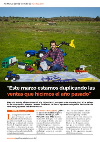 72
ecommercenews | Manual eCommerce 2021
Manuel Gómez, fundador de RuralToys.com
“Este marzo estamos duplicando las
ventas que hicimos el año pasado”
Hay una vuelta al mundo rural y la naturaleza, y esto es una tendencia al alza, así no
lo ha transmitido Manuel Gómez, fundador de RuralToys.com compañía dedicada a la
venta de juguetes del mundo rural.
TEXTO: Georgina Ortiz
L
a compañía nació en el 2014
para dar respuesta a una soli-
citud de este tipo de artículos
que estaban recibiendo en la empresa
familiar que se dedicaba a la comercia-
lización de maquinaria agrícola y trac-
tores. Ahora en pleno proceso de trans-
formación nos cuenta cómo han logrado
ser líderes del mercado nacional en la
venta de juguetes rurales.
Ecommerce News (EcN): ¿Cómo
se os ocurrió la idea de poner
en marcha Ruraltoys.com?
Manuel Gómez (MG): Nació en
el año 2014. Trabajaba en el sector
de la banca y mi familia tenía una
empresa de comercialización de
maquinaria agrícola y tractores.
Decido dejar mi trabajo y me pongo
a estudiar un máster de dirección de
marketing y un curso de comercio
electrónico.
Una vez que finalicé los estudios
me puse a analizar las necesidades
del sector agrícola y ver cómo
podíamos innovar en la empresa. Fue
ahí cuando me di cuenta de que los
clientes que teníamos nos deman-
daban un tipo de juguete para sus
hijos que en ese momento estaban
muy capitalizados por los concesiona-
rios de maquinaria y de tractores. El
precio de estos juguetes era muy caro
y difíciles de encontrar.
 