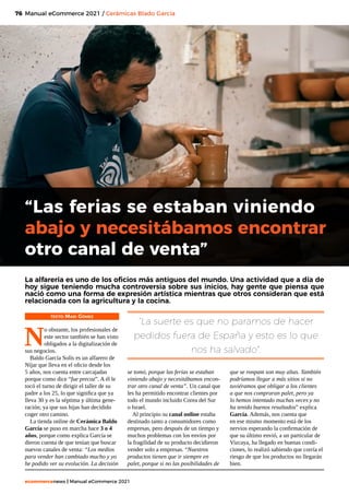 76
ecommercenews | Manual eCommerce 2021
Manual eCommerce 2021 / Cerámicas Blado García
TEXTO: Mari Gómez
N
o obstante, los profesionales de
este sector también se han visto
obligados a la digitalización de
sus negocios.
Baldo García Solís es un alfarero de
Níjar que lleva en el oficio desde los
5 años, nos cuenta entre carcajadas
porque como dice “fue precoz”. A él le
tocó el turno de dirigir el taller de su
padre a los 25, lo que significa que ya
lleva 30 y es la séptima y última gene-
ración; ya que sus hijas han decidido
coger otro camino.
La tienda online de Cerámica Baldo
García se puso en marcha hace 3 o 4
años, porque como explica García se
dieron cuenta de que tenían que buscar
nuevos canales de venta: “Los medios
para vender han cambiado mucho y yo
he podido ver su evolución. La decisión
“Las ferias se estaban viniendo
abajo y necesitábamos encontrar
otro canal de venta”
La alfarería es uno de los oficios más antiguos del mundo. Una actividad que a día de
hoy sigue teniendo mucha controversia sobre sus inicios, hay gente que piensa que
nació como una forma de expresión artística mientras que otros consideran que está
relacionada con la agricultura y la cocina.
“La suerte es que no paramos de hacer
pedidos fuera de España y esto es lo que
nos ha salvado".
se tomó, porque las ferias se estaban
viniendo abajo y necesitábamos encon-
trar otro canal de venta”. Un canal que
les ha permitido encontrar clientes por
todo el mundo incluido Corea del Sur
o Israel.
Al principio su canal online estaba
destinado tanto a consumidores como
empresas, pero después de un tiempo y
muchos problemas con los envíos por
la fragilidad de su producto decidieron
vender solo a empresas. “Nuestros
productos tienen que ir siempre en
palet, porque si no las posibilidades de
que se ronpam son muy altas. También
podríamos llegar a más sitios si no
tuviéramos que obligar a los clientes
a que nos compraran palet, pero ya
lo hemos intentado muchas veces y no
ha tenido buenos resultados” explica
García. Además, nos cuenta que
en ese mismo momento está de los
nervios esperando la confirmación de
que su último envió, a un particular de
Vizcaya, ha llegado en buenas condi-
ciones, lo realizó sabiendo que corría el
riesgo de que los productos no llegarán
bien.
 