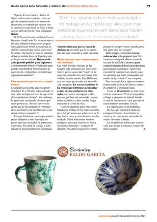 77
ecommercenews | Manual eCommerce 2021
Baldo García Solís, fundador y alfaréro de Cerámicas Baldo García
“Aparte de la cerámica clásica de
Níjar realizo otros trabajos. Hace un
par de semanas envíe a un museo de
Barcelona un trabajo que realicé con
la cerámica tradicional de Níjar y llegó
solo el 20% del envío.” nos compartió
Baldo.
El 2020 para Cerámicas Baldo García
fue muy complicado. En la mejor época
del año, Semana Santa, y con un gran
stock para hacer frente a esta fiesta, se
dieron cuenta de que tenían que cerrar
la tienda. “La suerte es que no paramos
de hacer pedidos fuera de España y esto
es lo que nos ha salvado. Hemos reali-
zado grandes pedidos para Inglaterra
y recientemente hemos cerrado otro gran
pedido para Madrid. Nuestros años de
experiencia y trabajo han permitido que
siguiéramos adelante”.
Una profesión que vuelve a cobrar
fuerza
El alfarero nos cuenta que esta profe-
sión hace 15 o 20 años había entrado en
una caida vertiginosa “con la aparición
de los productos chinos”. Sin embargo,
la gente está retomando el interés por
estos productos. “Recibo correos de
gente que se ha iniciado en el mundo
de la cerámica y me cuentan que se ha
convertido en su pasión.”
Aunque Baldo nos cuenta que quedan
pocos alfareros y esto hace que los
pocos que hay, incluidos él, estén muy
valorados. Sus años de trabajo y habi-
lidades le han permitido ser nombrado
Maestro Artesano por la Junta de
Andalucía, un título que le ha permi-
tido ser más conocido a nivel nacional.
Redes sociales para vender produc-
tos creativos
Las redes sociales son uno de los
canales más utilizados por los eCom-
merce, pero cuanto más “rural” es la
empresa, más difícil es encontrar acti-
vidades de este medio. Para Baldo en
su caso viene provocado por el miedo
a la imitación. En varias ocasiones se
ha tenido que enfrentar a encontrar
copias de sus productos en otras
webs y no quiere arriesgarse a ello,
por eso, prefiere ser reservado con sus
redes sociales y cuidar mucho lo que
comparte a través de ellas.
“A mí me gustaría darle más visibi-
lidad a mi trabajo en las redes sociales,
pero hay personas que sobreviven de lo
que hacen otros y trato de tener mucho
cuidado. Sobre todo evitar mostrar
cualquier cosa que todavía no hayas
lanzado al mercado.” comparte el
alfarero. “Es difícil seguirme el ritmo,
“A mí me gustaría darle más visibilidad a
mi trabajo en las redes sociales, pero hay
personas que sobreviven de lo que hacen
otros y trato de tener mucho cuidado".
porque yo siempre estoy creando, pero
hay gente que lo consigue”
Baldo aunque es reservado para las
redes sociales se ha propuesto para 2021
comenzar a compartir videos a través de
su canal deYouTube. Con estos quiere
compartir algunas de las técnicas que utiliza
para realizar sus trabajos. “Queremos
convertir la página en un espacio para
las personas que estén enamoradas del
mundo de la cerámica” nos comparte.
Para terminar, hace algunas observa-
riones sobre la relación entre el sector
eCommerce y el mundo rural:
· Crear un eCommerce en una zona
rural es una suerte. Vivir en un pueblo
y llegar a personas de todo el mundo
es una de las mejores cosas que nos ha
traido Internet considera García.
· La logística no es un problema.
· No hay que esforzarse tanto en
conseguir clientes. Los clientes te
visitan y te conocen sin necesidad de
asistir a eventos o ferias.
· La inversión es menor que la reali-
zada para llegar a personas a través de
otros canales. 			 .
 
