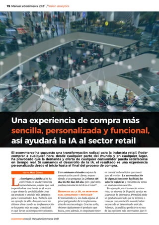 78
ecommercenews | Manual eCommerce 2021
Manual eCommerce 2021 / Vision Analytics
TEXTO: Mari Gómez
L
a Inteligencia Artificial se ha
convertido en una herramienta
tremendamente potente que está
imponiéndose con fuerza en el sector
y que ofrece la posibilidad de crear
un producto o servicio más atractivo
para el consumidor. Los chatbots, son
un ejemplo de ello. Aunque es en los
últimos años cuando su implementación
se ha puesto más en auge, la realidad
es que llevan un tiempo entre nosotros.
Una experiencia de compra más
sencilla, personalizada y funcional,
así ayudará la IA al sector retail
El ecommerce ha supuesto una transformación radical para la industria retail. Poder
comprar a cualquier hora, desde cualquier parte del mundo y en cualquier lugar,
ha provocado que la demanda y oferta de cualquier consumidor pueda satisfacerse
en tiempo real. Si sumamos el desarrollo de la IA, el resultado es una experiencia
personalizada desde el inicio hasta el final del proceso de compra.
Estos asistentes virtuales mejoran la
comunicación con el cliente, respon-
diendo a sus preguntas las 24 horas del
día, los 365 días del año, pero ¿qué otros
cambios introducirá la IA en el retail?
Beneficios de la IA, un win-win
para consumidor y retailer
El consumidor es, sin duda alguna, el
principal ganador de la implementa-
ción de esta tecnología. Gracias a ella,
obtiene rápidamente el producto que
busca, pero además, es importante tener
en cuenta los beneficios que traerá
para el retailer. La automatización
de algunas funciones facilitará las
labores logísticas y convertirá la venta
en una tarea más sencilla.
Por ejemplo, en el comercio mino-
rista, un sistema de IA podrá ayudar en
la gestión de inventario. Permitirá pedir
un producto antes de que se termine o
conocer con antelación cuando habrá
escasez de un determinado artículo.
Además, la analítica predictiva es otra
de las opciones más interesantes que el
 