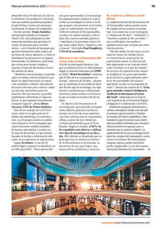 79
ecommercenews | Manual eCommerce 2021
Manual eCommerce 2021 / Vision Analytics
desarrollo de la IA ofrecerá, no solo en
lo referente a los productos o servicios,
sino que también posibilitará predecir
en qué fechas o zonas será necesario
incrementar el número de empleados.
En este sentido, Vision Analytics,
startup especializada en Computer
Vision e IA, está trabajando en dife-
rentes herramientas que permiten el
conteo de personas para controlar
aforos, o en el diseño de heatmaps que
aportan información sobre cuáles son
las horas de mayor afluencia, o cómo se
distribuyen las personas en un espacio
determinado. En definitiva, soluciones
que sirven para extraer insights y
mejorar la toma de decisiones a través
del análisis de datos.
“Mediante esta tecnología, es posible
saber en tiempo real los productos que
faltan en algún lineal para su reposi-
ción inmediata u obtener información
de áreas concretas para conocer cuáles
son las más interesantes para los
usuarios. De esta manera, es posible
implementar A/B testing en espacios
físicos, lo que optimiza enormemente
cualquier espacio”, afirma Henry
Navarro, CEO de Vision Analytics.
Otra de las ventajas de la IA en el
sector retail es su aplicación en el
ámbito del marketing y la comunica-
ción. La IA proporcionará un análisis
más exhaustivo de las campañas que
mejor funcionen, medirá resultados
de manera más óptima y ayudará en
la toma de decisiones, ya que estarán
basadas en hechos e información rele-
vante, no en opiniones ni suposiciones.
Según Accenture, el uso de IA
podría llegar a mejorar los beneficios en
un 60% para 2035. “Para aprovechar
esta gran oportunidad, es esencial que
las organizaciones comiencen a desa-
rrollar ya estrategias en torno a la IA
que pongan a las personas en el centro,
y que se comprometan con el desa-
rrollo de sistemas de IA responsables,
acordes con valores morales y éticos;
todo ello, traerá resultados positivos
e impulsará a las personas a hacer lo
que mejor saben hacer: imaginar, crear
e innovar”, declaraba Paul Daugherty,
CTO de la consultora.
Obstáculos que la Inteligencia Ar-
tificial debe eliminar
Una de las principales barreras a las
que se enfrenta la IA es la desconfianza.
Según el informe elaborado por OMD
en 2020, “Retail Revolution”, mientras
que el 32% de los consumidores en
Europa - mayores de 50 años - afirman
que no entienden la necesidad de hacer
uso de este tipo de tecnología, los más
jóvenes consideran que es demasiado
intrusiva y tienen miedo a la forma en
la que se realiza la recolección de sus
datos.
El objetivo de este proyecto de
investigación, que pretende averiguar
cómo debería aplicarse esta herra-
mienta con el fin de crear experien-
cias más valiosas para el consumidor,
refleja, a pesar de este obstáculo,
un futuro prometedor para la IA en
España. Según el estudio, el 85% de
los españoles está abierto a utilizar
este tipo de tecnología en su día a
día. Del informe se desprende que su
principal reto es eliminar la barrera
de la desconfianza e incrementar su
frecuencia de uso para lograr una
mejora de los productos y servicios.
El futuro de la IA en el sector
retail
La implementación de herramientas de
IA hará posible realizar predicciones
de compra de los usuarios en tiempo
real. Los comercios ya no se dirigirán
a “mujeres de 30 años”, “millenials” u
“hombres casados de 40 con niños”,
sino a individuos con nombre y
apellidos de los que se posee una infor-
mación precisa.
“De este modo, en este nuevo ecosis-
tema de ventas, las tiendas físicas
se convertirán en un proyector de
experiencias únicas. La IA será aún
más importante en un contexto móvil
como el actual, en el que los canales
de acceso a la experiencia de compra
se multiplican. La gran oportunidad
de la IA será su capacidad para satis-
facer las necesidades del usuario
aportando un plus en la propuesta de
valor”, afirman los autores de la “Guía
para entender cómo la Inteligencia
Artificial revolucionará el sector
del retail”, elaborada por la Asocia-
ción Española de la Economía Digital
(Adigital) en colaboración con ICEX.
¿Podremos preguntar directamente a
nuestro smartphone dónde está ubicado
el producto que buscamos? ¿Tendrán
las tiendas del futuro empleados? ¿Nos
mandará la app de nuestra marca prefe-
rida un producto diseñado para nosotros?
Desconocemos la respuesta, pero sí
sabemos que la asistencia digital y la
implementación de esta tecnología facili-
tarán las compras del consumidor y serán
claves en el futuro del retail porque
ninguna empresa puede permitirse
perder ningún dato. La era de la perso-
nalización absoluta ha comenzado.	 .
 