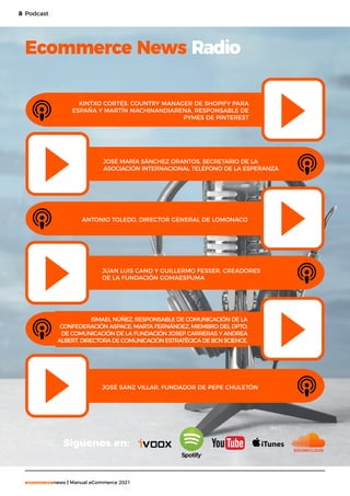 8
ecommercenews | Manual eCommerce 2021
Podcast
Ecommerce News Radio
ANTONIO TOLEDO, DIRECTOR GENERAL DE LOMONACO
ISMAEL NÚÑEZ, RESPONSABLE DE COMUNICACIÓN DE LA
CONFEDERACIÓN ASPACE; MARTA FERNÁNDEZ, MIEMBRO DEL DPTO.
DE COMUNICACIÓN DE LA FUNDACIÓN JOSEP CARRERAS Y ANDREA
ALBERT,DIRECTORADECOMUNICACIÓNESTRATÉGICADEBCNSCIENCE.
JUAN LUIS CANO Y GUILLERMO FESSER, CREADORES
DE LA FUNDACIÓN GOMAESPUMA
JOSÉ SANZ VILLAR, FUNDADOR DE PEPE CHULETÓN
KINTXO CORTÉS, COUNTRY MANAGER DE SHOPIFY PARA
ESPAÑA Y MARTÍN MACHINANDIARENA, RESPONSABLE DE
PYMES DE PINTEREST
JOSÉ MARÍA SÁNCHEZ ORANTOS, SECRETARIO DE LA
ASOCIACIÓN INTERNACIONAL TELÉFONO DE LA ESPERANZA
Siguenos en:
 