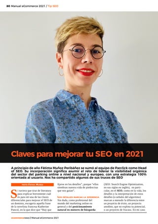 80
ecommercenews | Manual eCommerce 2021
TEXTO: Fátima Muñoz
S
i tuviera que tirar de literatura
para explicar brevemente cuál
es para mí una de las claves
diferenciales para mejorar el SEO de
un dominio, escogería aquella frase
de la novelista francesa Katherine
Pancol, en la que dice que “Hay que
Claves para mejorar tu SEO en 2021
A principio de año Fátima Muñoz Peribáñez se sumó al equipo de Parclick como Head
of SEO. Su incorporación significa asumir el reto de liderar la visibilidad orgánica
del sector del parking online a nivel nacional y europeo, con una estrategia 100%
orientada al usuario. Nos ha compartido algunos de sus trucos de SEO
fijarse en los detalles”, porque “ellos
siembran nuestra vida de piedrecitas
que nos guían”.
Los detalles marcan la diferencia
Sin duda, como profesional del
mundo del marketing online en
general y del posicionamiento
natural en motores de búsqueda
(SEO: Search Engine Optimization,
en sus siglas en inglés), en parti-
cular, en el SEO, como en la vida, los
detalles y la interpretación de estos
detalles (o señales del algoritmo)
marcan a menudo la diferencia entre
un proyecto de éxito, un proyecto
anodino, que no explota su potencial,
o un proyecto de fracaso. En mi caso
Manual eCommerce 2021 / Tip SEO
 