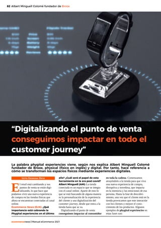 82
ecommercenews | Manual eCommerce 2021
“Digitalizando el punto de venta
conseguimos impactar en todo el
customer journey”
Albert Minguell Colomé fundador de Broox
La palabra phygital experiencies viene, según nos explica Albert Minguell Colomé
fundador de Broox, physical (físico en inglés) y digital. Por tanto, hace referencia a
cómo se transforman los espacios físicos mediante experiencias digitales.
TEXTO: Georgina Ortiz
E
l retail está cambiando y sus
puntos de venta se están digi-
talizando, lo que hace que
podamos vivir una nueva experiencia
de compra en las tiendas físicas que
ahora se encuentran conectadas al canal
online.
Ecommerce News (EcN): ¿Qué
importancia está cobrando la
Phygital experiencies en el último
año? ¿Cuál será el papel de esta
herramienta en la era post-covid?
Albert Minguell (AM): La tienda
conectada es un espacio que se integra
con el canal online. Aparte de esto lo
que se está buscando de alguna manera
es la personalización de la experiencia
del cliente y una digitalización del
customer journey, desde que entra a la
tienda hasta que se va.
Digitalizando el punto de venta
conseguimos impactar al consumidor
en toda la cadena. Comenzamos
atrayéndolo a la tienda para que viva
una nueva experiencia de compra,
disruptiva y novedosa, que impacta
en la memoria y las emociones de esa
persona. Hasta la fase de descubri-
miento, una vez que el cliente está en la
tienda provocamos que este interactúe
con los clientes y mejore el cono-
cimiento de los productos. Algunos
ejemplos de phygital experiencies en
estas fases son:
 
