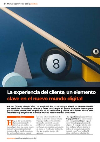 84
ecommercenews | Manual eCommerce 2021
Manual eCommerce 2021 / Zendesk
TEXTO: Zendesk
H
oy en día, las operaciones
bancarias son digitales y
ya no hay que acudir a una
sucursal para abrir una cuenta ni para
transferir una suma importante al
extranjero. En un mundo conectado,
los servicios bancarios no pueden
La experiencia del cliente, un elemento
clave en el nuevo mundo digital
En los últimos veinte años, la adopción de la tecnología móvil ha revolucionado
los servicios financieros dentro y fuera de Europa. El sector bancario —tanto para
particulares como para empresas— se ha renovado, y ahora los clientes están más
informados y exigen una atención mucho más esmerada que antes
funcionar solamente en horario de
oficina ni cerrar los fines de semana.
Y aunque los bancos tradicionales
llevan años ofreciendo servicios
por Internet, los clientes ya no se
conforman con consultar sus extractos
de cuenta en el ordenador o el móvil,
sino que necesitan muchas más
opciones.
La segunda directiva de servicios
de pago (DSP2) de la Unión Europea
entró en vigor en 2015 para regular
los servicios de pago y fomentar la
adopción de los pagos móviles y en
línea mediante la banca abierta. El
modelo de banca abierta (también
conocido como “open banking”)
obliga a los bancos a facilitar los
 