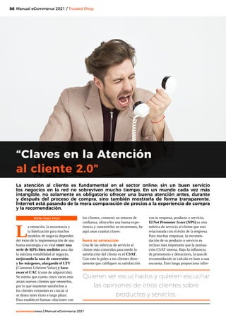 86
ecommercenews | Manual eCommerce 2021
Manual eCommerce 2021 / Trusted Shop
TEXTO: Jordi Vives
L
a retención, la recurrencia y
la fidelización para muchos
modelos de negocio dependen
del éxito de la implementación de una
buena estrategia y es vital tener una
serie de KPIs bien medidos para dar
la máxima rentabilidad al negocio,
mejorando la tasa de conversión
y los márgenes, alargando el LTV
(Customer Lifetime Value) y favo-
recer el CAC (coste de adquisición).
Se estima que cuesta cinco veces más
atraer nuevos clientes que retenerlos,
por lo que mantener satisfechos a
los clientes existentes es crucial si
se desea tener éxito a largo plazo.
Para establecer buenas relaciones con
“Claves en la Atención
al cliente 2.0”
La atención al cliente es fundamental en el sector online; sin un buen servicio
los negocios en la red no sobreviven mucho tiempo. En un mundo cada vez más
intangible, no solamente es obligatorio ofrecer una buena atención antes, durante
y después del proceso de compra, sino también mostrarla de forma transparente.
Internet está pasando de la mera comparación de precios a la experiencia de compra
y la recomendación.
los clientes, construir un entorno de
confianza, ofrecerles una buena expe-
riencia y convertirlos en recurrentes, he
aquí unas cuantas claves.
Índice de satisfacción
Una de las métricas de servicio al
cliente más conocidas para medir la
satisfacción del cliente es el CSAT.
Con esto le pides a tus clientes direc-
tamente que califiquen su satisfacción
con tu empresa, producto o servicio.
El Net Promoter Score (NPS) es otra
métrica de servicio al cliente que está
relacionada con el éxito de la empresa.
Para muchas empresas, la recomen-
dación de su producto o servicio es
incluso más importante que la puntua-
ción CSAT interna. Bajo la influencia
de promotores y detractores, la tasa de
recomendación se calcula en base a una
encuesta. Esto luego proporciona infor-
Quieren ser escuchados y quieren escuchar
las opiniones de otros clientes sobre
productos y servicios.
 