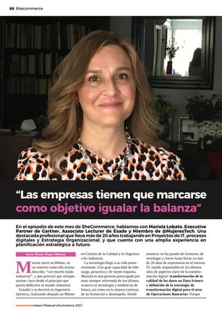 88
ecommercenews | Manual eCommerce 2021
Shecommerce
TEXTO: Pedro Pablo Merino
M
ariola nació en Bilbao, en
un entorno como ella misma
describe, “con mucho tejido
industrial”, y que provocó que siempre
tuviese claro desde el principio que
quería dedicarse al mundo industrial.
Estudió y se doctoró en Ingeniería
Química, realizando después un Máster
“Las empresas tienen que marcarse
como objetivo igualar la balanza”
En el episodio de este mes de SheCommerce, hablamos con Mariola Lobato, Executive
Partner de Gartner, Associate Lecturer de Esade y Miembro de @MujeresTech. Una
destacada profesional que lleva más de 20 años trabajando en Proyectos de IT, procesos
digitales y Estrategia Organizacional, y que cuenta con una amplia experiencia en
planificación estratégica a futuro.
en Gestión de la Calidad y la Organiza-
ción industrial.
La tecnología llegó a su vida poste-
riormente. Con gran capacidad de lide-
razgo, proactiva y de mente inquieta,
Mariola es una persona preocupada por
estar siempre informada de los últimos
avances en tecnología y tendencias de
futuro, así como en la mejora continua
de su formación y desempeño. Desde
entonces no ha parado de formarse, de
investigar y crecer hasta llevar ya más
de 20 años de experiencia en el entorno
IT, siendo responsable en los últimos
años de aspectos clave de la transfor-
mación digital: transformación de la
calidad de los datos en Data Science
y definición de la estrategia de
transformación digital para el área
de Operaciones Bancarias. Porque
 