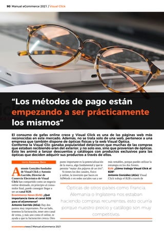 90
ecommercenews | Manual eCommerce 2021
Manual eCommerce 2021 / Visual Click
TEXTO: Georgina Ortiz
A
ntonio González fundador
de Visual Click y Antonio
Garrido, Director de
Comercio Electrónico de Visual
Click han compartido como un negocio
online destinado, en principio al consu-
midor final, puede conseguir llegar a
ser un canal B2B.
Ecommerce News (EcN): ¿Qué
importancia tiene el canal B2B
para el eCommerce?
Antonio Garrido (AGa): Hay dos
puntos muy importantes. Por un lado,
tenemos la facturación, tener otro canal
de venta, y más uno como el online, te
ayuda a que tu facturación crezca. Otro
“Los métodos de pago están
empezando a ser prácticamente
los mismos”
El consumo de gafas online crece y Visual Click es una de las páginas web más
reconocidas en este mercado. Además, no se trata solo de una web, pertenece a una
empresa que también dispone de ópticas físicas y la web Visual Óptica.
Conforme la Visual Clic ganaba popularidad detectaron que muchas de las compras
que estaban recibiendo eran del exterior, y no solo eso, sino que provenían de ópticas.
Esto les animó a lanzar descuentos y catálogos con productos exclusivos para las
ópticas que deciden adquirir sus productos a través de ellos.
Ópticas de otros países como Francia,
Alemania o Inglaterra nos estaban
haciendo compras recurrentes, esto ocurría
porque nuestro precio y catálogo son muy
competitivos.
punto importante es la potencialización
de la marca, algo fundamental y que te
permite “matar dos pájaros de un tiro”.
Si tienes los dos canales, físico
y online, la inversión que haces en
AdWords o en redes sociales van a ser
más rentables, porque puedes utilizar la
estrategia en los dos frentes.
EcN: ¿Cómo trabaja Visual Click el
B2B?
Antonio González (AGo): Visual
Click trabaja el B2B a través de
 