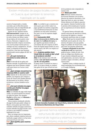 91
ecommercenews | Manual eCommerce 2021
Antonio González y Antonio Garrido de Visual Click
“Existen métodos de pagos locales como
en Suecia, que también lo tenemos
habilitado en la web”
En general hemos reforzado toda nuestra
estructura de atención al cliente, de
personal de logística y estamos invirtiendo
muchísimo más en Google.
nuestros franquiciados y tiendas
asociadas, que reciben descuentos
particulares cada uno dependiendo del
volumen de compra que tienen.
Aparte de esto, tenemos mucho
B2B internacional. Aunque en un
principio no era una página centrada
en estos clientes nos dimos cuenta
de que ópticas de otros países como
Francia, Alemania o Inglaterra nos
estaban haciendo compras recurrentes,
esto ocurría porque nuestro precio y
catálogo son muy competitivos. Actual-
mente, ya disponen de descuentos
exclusivos y esto hace que hayamos
transformado nuestra página de B2C en
B2B2C.
EcN: ¿En qué momento se
encuentra la venta online de
gafas?
AGo: El mercado de las gafas está
bastante saturado. En general hay unos
márgenes que hacen bastante compli-
cado tanto entrar en el sector como
subsistir.
EcN: ¿Qué ventajas encuentran las
empresas B2B en vuestra web?
AGo: Además de los descuentos en los
pedidos, las empresas que compran a
través de Visual Click pueden disfrutar
de descuentos en los portes, ofertas
exclusivas o incluso modelos exclu-
sivos.
EcN: ¿Con qué métodos de pagos
contáis para facilitar los pagos
internacionales?
AGa: Los métodos de pago están empe-
zando a ser prácticamente los mismos
en todos los países. Por ejemplo,
PayPal se utiliza aquí, en Alemania o
en Estados Unidos.
Ahora estamos estudiando métodos
de pago locales para poder trabajar en
Brasil y otros países que tienen desa-
rrollados métodos de pagos autóctonos.
Existen métodos de pagos locales como
en Suecia, que también lo tenemos
habilitado en la web.
Hace un tiempo esto era importante,
pero ahora cualquier empresa está acos-
tumbrada a pagar online y no hay tanta
preocupación por este tema.
EcN: ¿Qué significa para vosotros
la PSD2?
AGo: La verdad es que a nosotros nos
afecta poco, por no decir nada. Los
pagos grandes los tenemos asegurados
y las transferencias bancarias no tiene
problema con esta nueva normativa.
Por tanto, no nos ha supuesto ningún
problema.
EcN: Facturación 2020
AGo: La facturación en 2020 ha sido
de entre 4 o 5 millones de euros, lo
que significa que hemos tenido un
crecimiento del 25% respecto al 2019.
Fuera de España hemos tenido un creci-
miento mayor, del 30% con respecto al
año anterior.
EcN: ¿Cuántos pedidos tiene
Visual Click de media al día? ¿Cuál
es el producto estrella?
AGo: Al día tenemos unos 110-120
pedidos. Este año hemos terminado
con 40 o 50 mil pedidos.
El punto fuerte lo tenemos en mayo y
junio. Es la época donde se compran
más gafas de sol, que al final son uno
de los productos más comprados en
nuestra web.
EcN: Retos para 2021 
AGo: Reforzar nuestra estructura
de recursos humanos con un nuevo
director de comercio electrónico. Una
figura que hacía yo, pero con tantos
frentes abiertos no le daba la atención
que requería. Antonio Garrido ha sido
la persona seleccionada para el puesto,
por su experiencia en el sector electró-
nico.
En general hemos reforzado toda
nuestra estructura de atención al cliente,
de personal de logística y estamos
invirtiendo muchísimo más en Google.
AGa: Desde que he entrado hemos
habilitado nuevos países de venta. Ya
tenemos 20 países a los que pueden
llegar los pedidos de Visual Click. Cada
país tiene una pasarela optimizada.
Estamos trabajando en una reno-
vación de la web que esperamos
poderla lanzar a finales de año. Esta
tenía un código muy obsoleto, por
lo que estamos trabajando para que
esté optimizada y sea nueva. Esto nos
ayudará a seguir creciendo y afrontar
nuevos retos.
También vamos a trabajar mucho el
email marketing, las recomendaciones
y el Google Shopping. 		 .
Antonio González fundador de Visual Click y Antonio Garrido, Director
de Comercio Electrónico de Visual Click
 