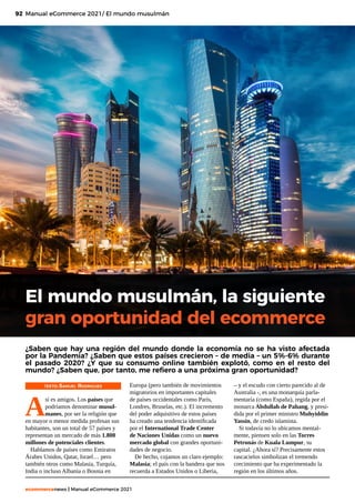 92
ecommercenews | Manual eCommerce 2021
Manual eCommerce 2021/ El mundo musulmán
El mundo musulmán, la siguiente
gran oportunidad del ecommerce
TEXTO: Samuel Rodriguez
A
sí es amigos. Los países que
podríamos denominar musul-
manes, por ser la religión que
en mayor o menor medida profesan sus
habitantes, son un total de 57 países y
representan un mercado de más 1.800
millones de potenciales clientes.
Hablamos de países como Emiratos
Árabes Unidos, Qatar, Israel… pero
también otros como Malasia, Turquía,
India o incluso Albania o Bosnia en
¿Saben que hay una región del mundo donde la economía no se ha visto afectada
por la Pandemia? ¿Saben que estos países crecieron – de media – un 5%-6% durante
el pasado 2020? ¿Y que su consumo online también explotó, como en el resto del
mundo? ¿Saben que, por tanto, me refiero a una próxima gran oportunidad?
Europa (pero también de movimientos
migratorios en importantes capitales
de países occidentales como París,
Londres, Bruselas, etc.). El incremento
del poder adquisitivo de estos países
ha creado una tendencia identificada
por el International Trade Center
de Naciones Unidas como un nuevo
mercado global con grandes oportuni-
dades de negocio.
De hecho, cojamos un claro ejemplo:
Malasia; el país con la bandera que nos
recuerda a Estados Unidos o Liberia,
– y el escudo con cierto parecido al de
Australia -, es una monarquía parla-
mentaría (como España), regida por el
monarca Abdullah de Pahang, y presi-
dida por el primer ministro Muhyiddin
Yassin, de credo islamista.
Si todavía no lo ubicamos mental-
mente, piensen solo en las Torres
Petronás de Kuala Lumpur, su
capital. ¿Ahora sí? Precisamente estos
rascacielos simbolizan el tremendo
crecimiento que ha experimentado la
región en los últimos años.
 