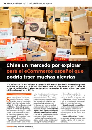 94
ecommercenews | Manual eCommerce 2021
TEXTO: Georgina Ortiz
S
in embargo, lo más extraordi-
nario se verá en 2021 cuando
más de la mitad de las compras
(52,1%) se realicen online según los
análisis de eMarketer. Esto provocará
que China se sitúe en la primera
posición en comercio electrónico y
sea complicado, incluso para Estados
Unidos, presentar datos semejantes;
en 2018 las cifras en el país eran
semejantes a la de otros países como
Corea del Sur o Reino Unido.
Según los datos, los analistas consi-
deran que no todos los países podrán
Manual eCommerce 2021 / China un mercado por explorar
China un mercado por explorar
para el eCommerce español que
podría traer muchas alegrías
El 2020 ha sido un año extraño, el comercio electrónico ha crecido en todos los países,
pero hay un país que ha tenido unos resultados sorprendentes. El sector retail en
China ha logrado que el 44,8% de las ventas provengan del canal online, cuando en
2019 se situaban en el 34,1%. 
imitar el modelo chino. Normalmente,
China o Estados Unidos presentan los
primeros avances en un área o sector y
el resto de los países siguen sus pasos,
pero en esta ocasión el modelo chino
ha sido impulsado por la estructura y
la cultura del país, por lo que resultará
prácticamente imposible ver lo mismo en
otros países. Aunque, Chen Yue, Head of
Digital - Global Digital Marketing and
Ecommerce de Laboratorios Phergal,
sí cree que “en Europa también observa-
remos un crecimiento muy fuerte”. 
McKinsey & Company ha ofrecido
algunos datos de por qué consideran que
esto no podrá ocurrir en otros países:
- Exceso de producción. El
mercado ofrece grandes facilidades de
venta y de creación de negocios C2C.
- Inversiones. El tejido inversor de
China ha estado siempre muy intere-
sado en el comercio electrónico. 
- Una clase media consumidora.
El Gobierno realizó una reforma
del salario para aumentarlo un
10%. Esto ha permitido que la clase
media disponga de más dinero para
comprar. 
- Buena red de Internet. China se
encuentra a la cabeza en cuanto a tecno-
logía, fue el primer país en intalar las
redes de 5G.
 