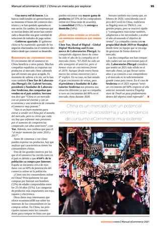 95
ecommercenews | Manual eCommerce 2021
Manual eCommerce 2021 / China un mercado por explorar
China es un mercado con un potencial
enorme y con un ecosistema y una tendencia
de consumo eCommerce muy potente.”
- Una nueva red de bancos. Los
bancos tradicionales no aprovecharon en
su momento el boom del comercio elec-
trónico y se han quedado apartados en
este sector. En cambio, las empresas que
se movían dentro del sector han comen-
zado a desarrollar una gran variedad de
soluciones de métodos de pago online. 
- Gobierno apartado. El gobierno
chino se ha mantenido apartado de los
negocios relacionados con el comercio elec-
trónico desde que comenzó su desarrollo.     
Radiografía del consumidor chino
El crecimiento del eCommerce en
China beneficia a otros países. Muchas
compañías españolas ya exportan sus
productos al mercado chino sabiendo
que allí tienen una gran acogida. Es
momento de subirse a la ola, así lo han
visto también Chen Yue de Laborato-
rios Phergal y Dr. Gabriel Serrano,
presidente y fundador de Laborato-
rios Sesderma, dos compañías que
venden en el país asiático. Serrano
nos dice que “China es un mercado
con un potencial enorme y con un
ecosistema y una tendencia de consumo
eCommerce muy potente.”
“Aún es un buen momento para
entrar a vender en China por el tamaño
del mercado, pero es cierto que cada
vez hay que enfrentar más presiones
por el aumento de competencias
comparado con años anteriores”, cree
Yue. Además, nos confiesa que para él
“el mejor momento fue entre 2016 y
2017”. 
Antes de comenzar a ver cómo
puedes exportar tus productos, hay que
analizar qué características tienen los
consumidores chinos. 
Uno de los grandes motivos por los
que el eCommerce ha crecido tanto en
el país es debido a que el 64% de la
población ya compra por Internet;
España se encuentra cerca de esos
datos con un 60% de penetración del
comercio online en la población.
¿Cómo son los consumidores online
en China? Principalmente los que
compran por Internet son hombres
(53%) de edades comprendidas entre
los 25-34 años (31%). Las categorías
de productos más importantes son ropa,
zapatos y electrónica. 
Otros datos muy interesantes que
ofrece ecommerceDB son sobre los
intereses de los consumidores en las
compras online. En China, las prin-
cipales razones entre los consumi-
dores para comprar en línea son que
pueden encontrar una mayor gama de
productos (el 55% de los compradores
online en China están de acuerdo),
la comodidad (55%) y la entrega a
domicilio (54%).
¿Cómo están viviendo la situación
las empresas españolas que venden
allí?
Chen Yue, Head of Digital - Global
Digital Marketing and Ecom-
merce de Laboratorios Phergal, ha
compartido algunos datos de cómo
ha sido el año de la compañía en el
mercado chino. “El 2020 ha sido un
año semejante al anterior, pero sí
hemos visto un crecimiento frente
al 2019. Aunque desde enero hasta
marzo las ventas estuvieron casi a
0” explicó. En su caso, no han notado
el gran crecimiento de ventas, pero
el presidente y fundador de Labo-
ratorios Sesderma nos presenta una
situación diferente ya que su compañía
si tuvo un crecimiento del 80% en el
mercado chino durante 2020.
Serrano también nos cuenta que, en
febrero de 2020, coincidiendo con el
pico del Covid en China, reabrieron
su flagship store en TMALL con
gestión propia, pero se reactivó rápido
y “conseguimos reaccionar también,
adaptarnos a las necesidades y acabar
el año alcanzando el objetivo de
ventas”. La compañía cuenta con su
propia filial desde 2019 en Shanghai,
donde tiene un equipo que se encarga
de gestionar de forma directa el
mercado.
Las dos compañías nos han compar-
tido cuáles son sus previsiones para el
año. Laboratorios Phergal considera
que tendrá un 2021 más sólido en el
mercado chino, ya que llevan varios
años y ya conocen a sus competidores
y el mercado es lo suficientemente
grande como para crecer. En el caso de
Sesderma en el 2021 esperan “tener
un crecimiento del 60% respecto al año
anterior, teniendo nuestra Flagship
store de Tmall un peso predominante
dentro del objetivo total esperado”. .
 