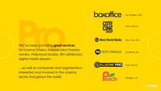 Pro
Los Angeles, USA
Paris, France
New York, USA
Auckland, NZ
Paris, France
Glasgow, UK
We’ve been providing great services
for cinema chains, independent theatre
owners, Hollywood studios, film distributors,
digital media players …
…as well as companies and organizations
interested and involved in the cinema
sector throughout the world.
 