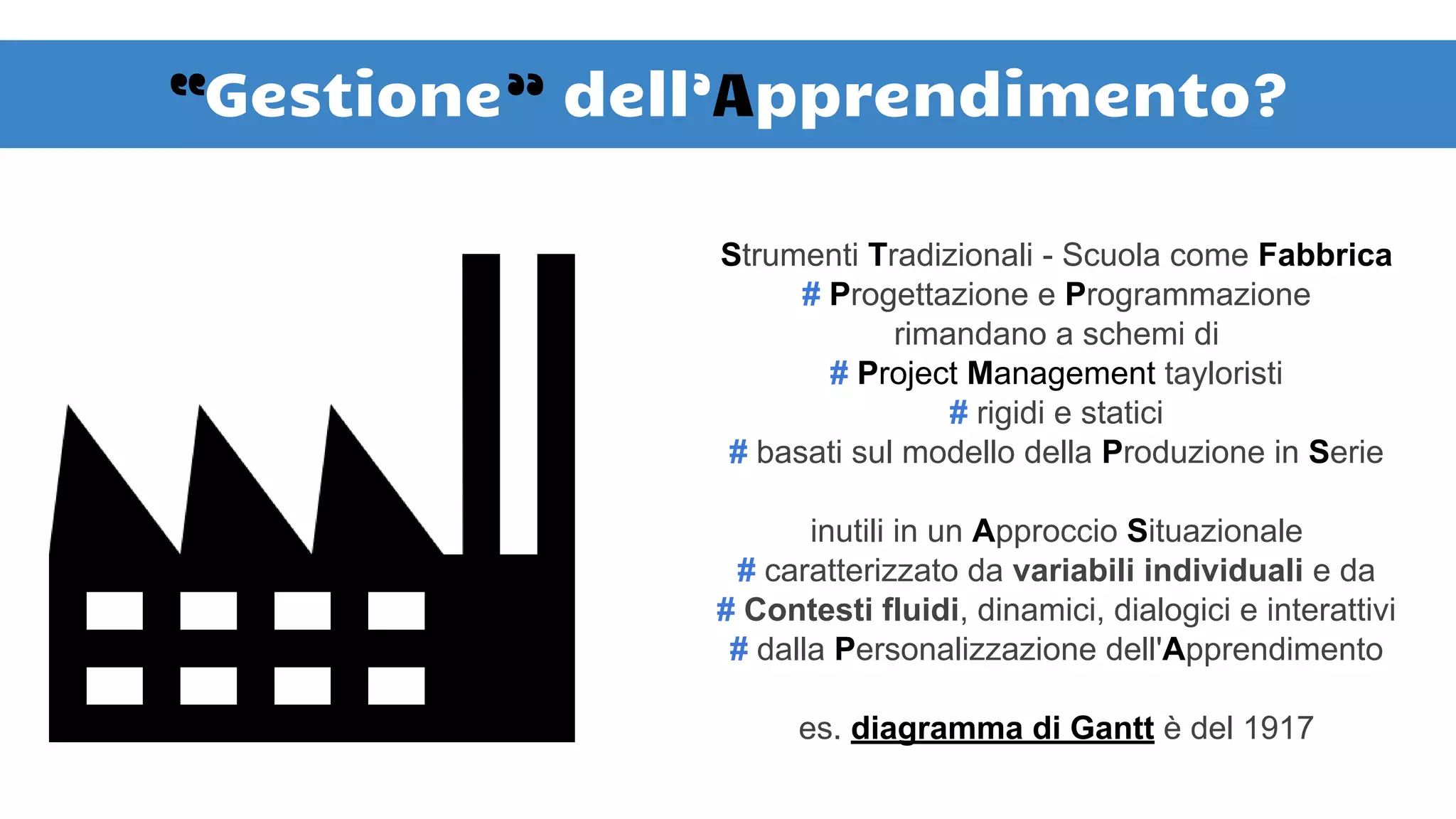 “Gestione” dell’Apprendimento?
Strumenti Tradizionali - Scuola come Fabbrica
# Progettazione e Programmazione
rimandano a schemi di
# Project Management tayloristi
# rigidi e statici
# basati sul modello della Produzione in Serie
inutili in un Approccio Situazionale
# caratterizzato da variabili individuali e da
# Contesti fluidi, dinamici, dialogici e interattivi
# dalla Personalizzazione dell'Apprendimento
es. diagramma di Gantt è del 1917
 