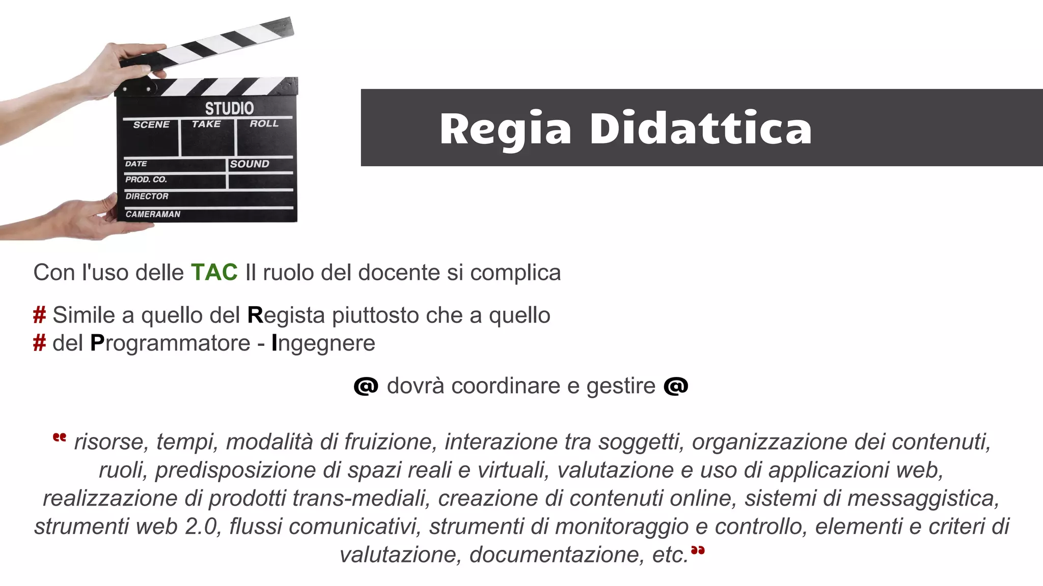 Regia Didattica
Con l'uso delle TAC Il ruolo del docente si complica
# Simile a quello del Regista piuttosto che a quello
# del Programmatore - Ingegnere
@ dovrà coordinare e gestire @
“ risorse, tempi, modalità di fruizione, interazione tra soggetti, organizzazione dei contenuti,
ruoli, predisposizione di spazi reali e virtuali, valutazione e uso di applicazioni web,
realizzazione di prodotti trans-mediali, creazione di contenuti online, sistemi di messaggistica,
strumenti web 2.0, flussi comunicativi, strumenti di monitoraggio e controllo, elementi e criteri di
valutazione, documentazione, etc.”
 