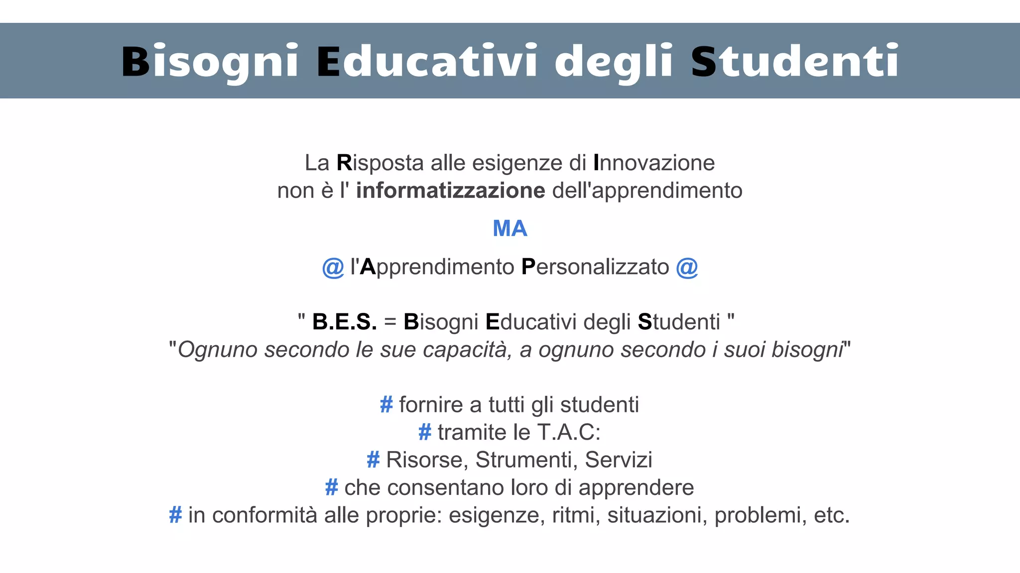 Bisogni Educativi degli Studenti
La Risposta alle esigenze di Innovazione
non è l' informatizzazione dell'apprendimento
MA
@ l'Apprendimento Personalizzato @
" B.E.S. = Bisogni Educativi degli Studenti "
"Ognuno secondo le sue capacità, a ognuno secondo i suoi bisogni"
# fornire a tutti gli studenti
# tramite le T.A.C:
# Risorse, Strumenti, Servizi
# che consentano loro di apprendere
# in conformità alle proprie: esigenze, ritmi, situazioni, problemi, etc.
 