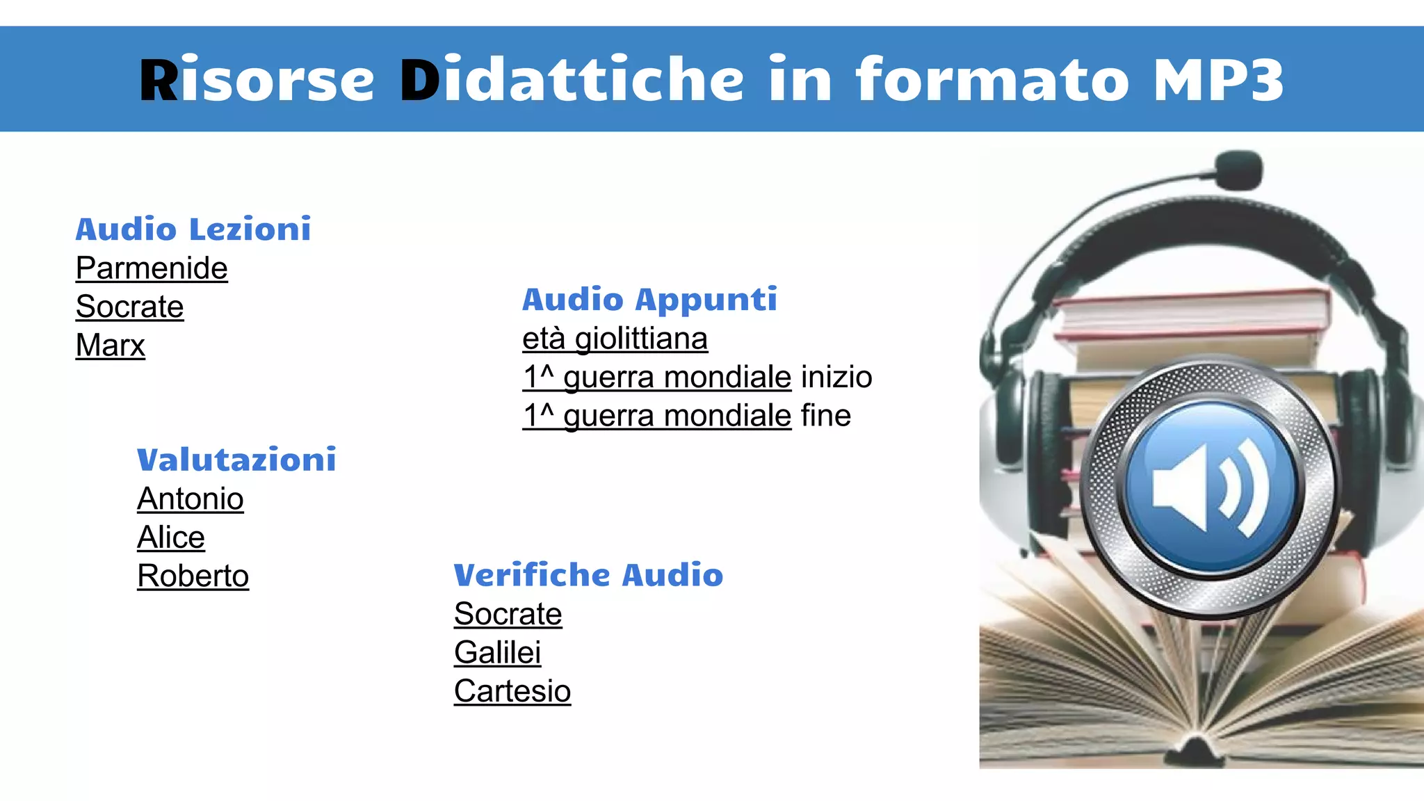 Risorse Didattiche in formato MP3
Audio Lezioni
Parmenide
Socrate
Marx
Audio Appunti
età giolittiana
1^ guerra mondiale inizio
1^ guerra mondiale fine
Valutazioni
Antonio
Alice
Roberto Verifiche Audio
Socrate
Galilei
Cartesio
 