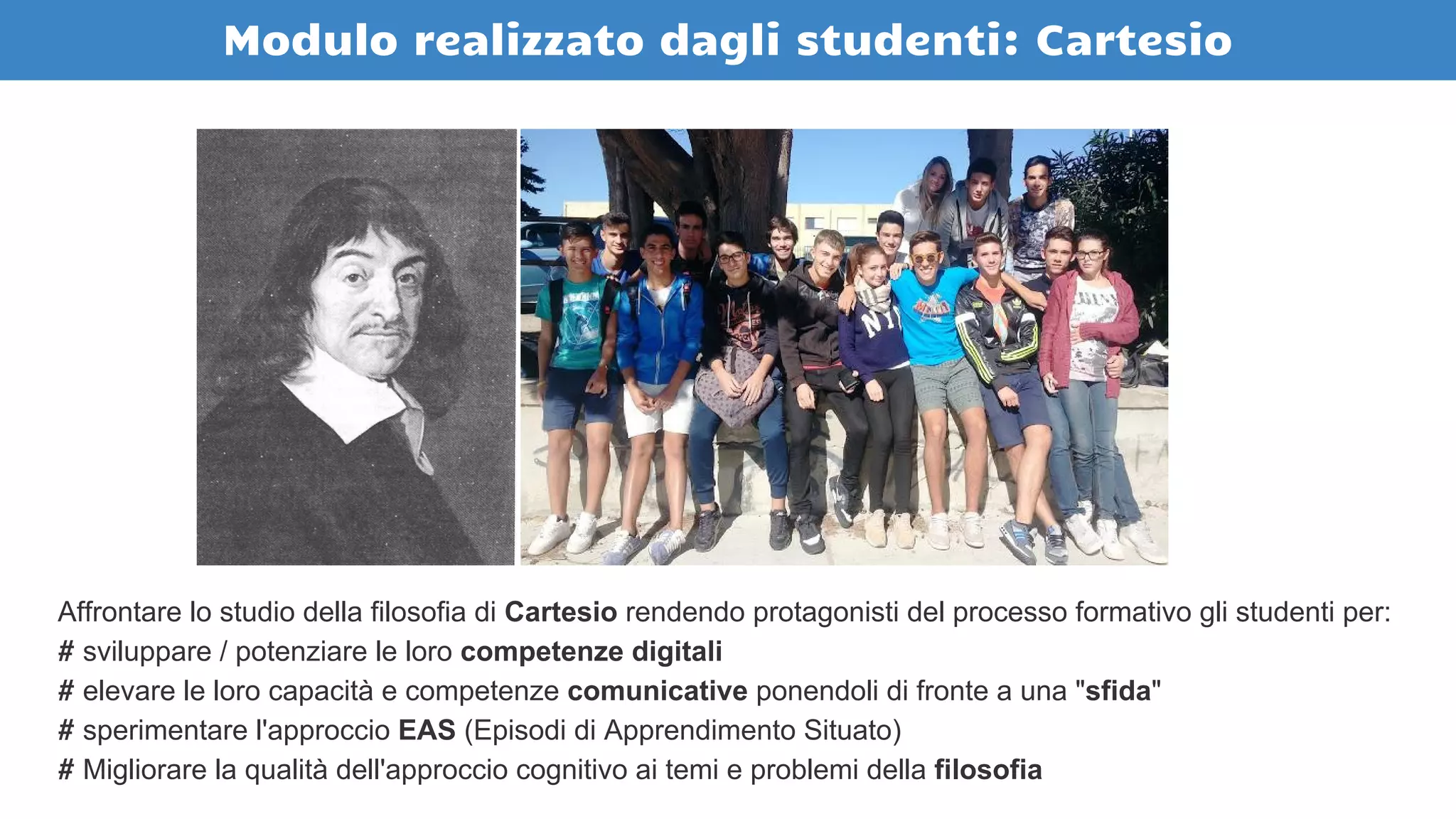 Modulo realizzato dagli studenti: Cartesio
Affrontare lo studio della filosofia di Cartesio rendendo protagonisti del processo formativo gli studenti per:
# sviluppare / potenziare le loro competenze digitali
# elevare le loro capacità e competenze comunicative ponendoli di fronte a una "sfida"
# sperimentare l'approccio EAS (Episodi di Apprendimento Situato)
# Migliorare la qualità dell'approccio cognitivo ai temi e problemi della filosofia
 